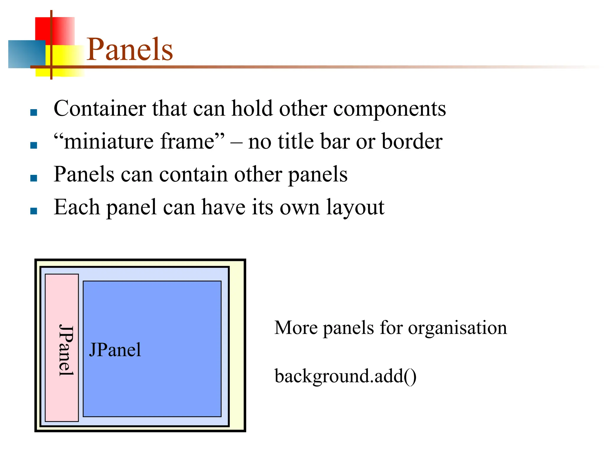 Panels ■ Container that can hold other components ■ “miniature frame” – no title bar or border ■ Panels can contain other panels ■ Each panel can have its own layout JPanel JPanel More panels for organisation background.add() 