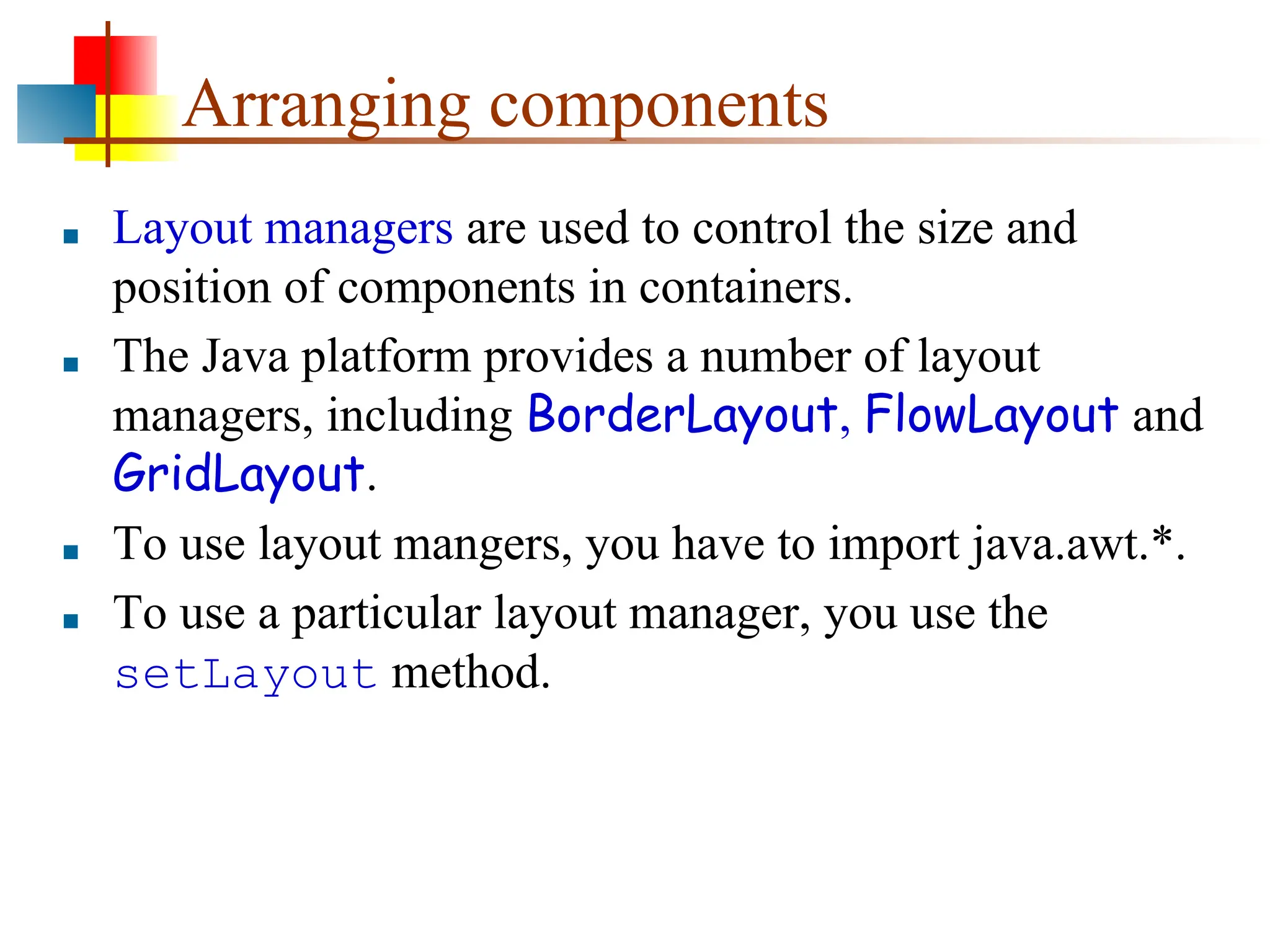 Arranging components ■ Layout managers are used to control the size and position of components in containers. ■ The Java platform provides a number of layout managers, including BorderLayout, FlowLayout and GridLayout. ■ To use layout mangers, you have to import java.awt.*. ■ To use a particular layout manager, you use the setLayout method. 
