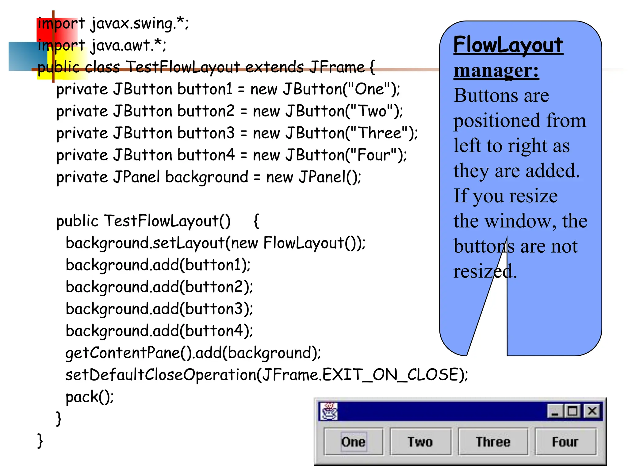 import javax.swing.*; import java.awt.*; public class TestFlowLayout extends JFrame { private JButton button1 = new JButton("One"); private JButton button2 = new JButton("Two"); private JButton button3 = new JButton("Three"); private JButton button4 = new JButton("Four"); private JPanel background = new JPanel(); public TestFlowLayout() { background.setLayout(new FlowLayout()); background.add(button1); background.add(button2); background.add(button3); background.add(button4); getContentPane().add(background); setDefaultCloseOperation(JFrame.EXIT_ON_CLOSE); pack(); } } FlowLayout manager: Buttons are positioned from left to right as they are added. If you resize the window, the buttons are not resized. 