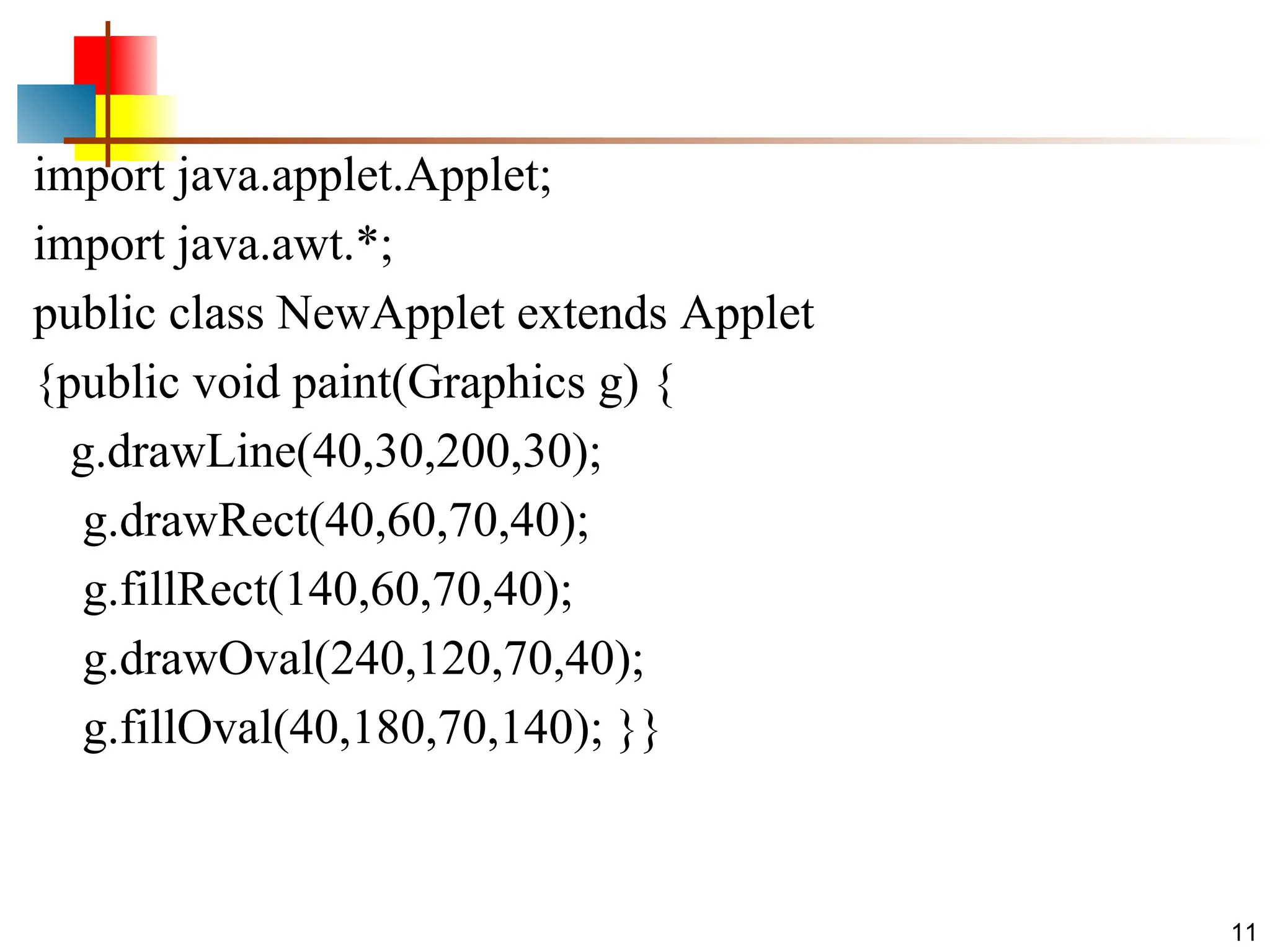 import java.applet.Applet; import java.awt.*; public class NewApplet extends Applet {public void paint(Graphics g) { g.drawLine(40,30,200,30); g.drawRect(40,60,70,40); g.fillRect(140,60,70,40); g.drawOval(240,120,70,40); g.fillOval(40,180,70,140); }} 11 
