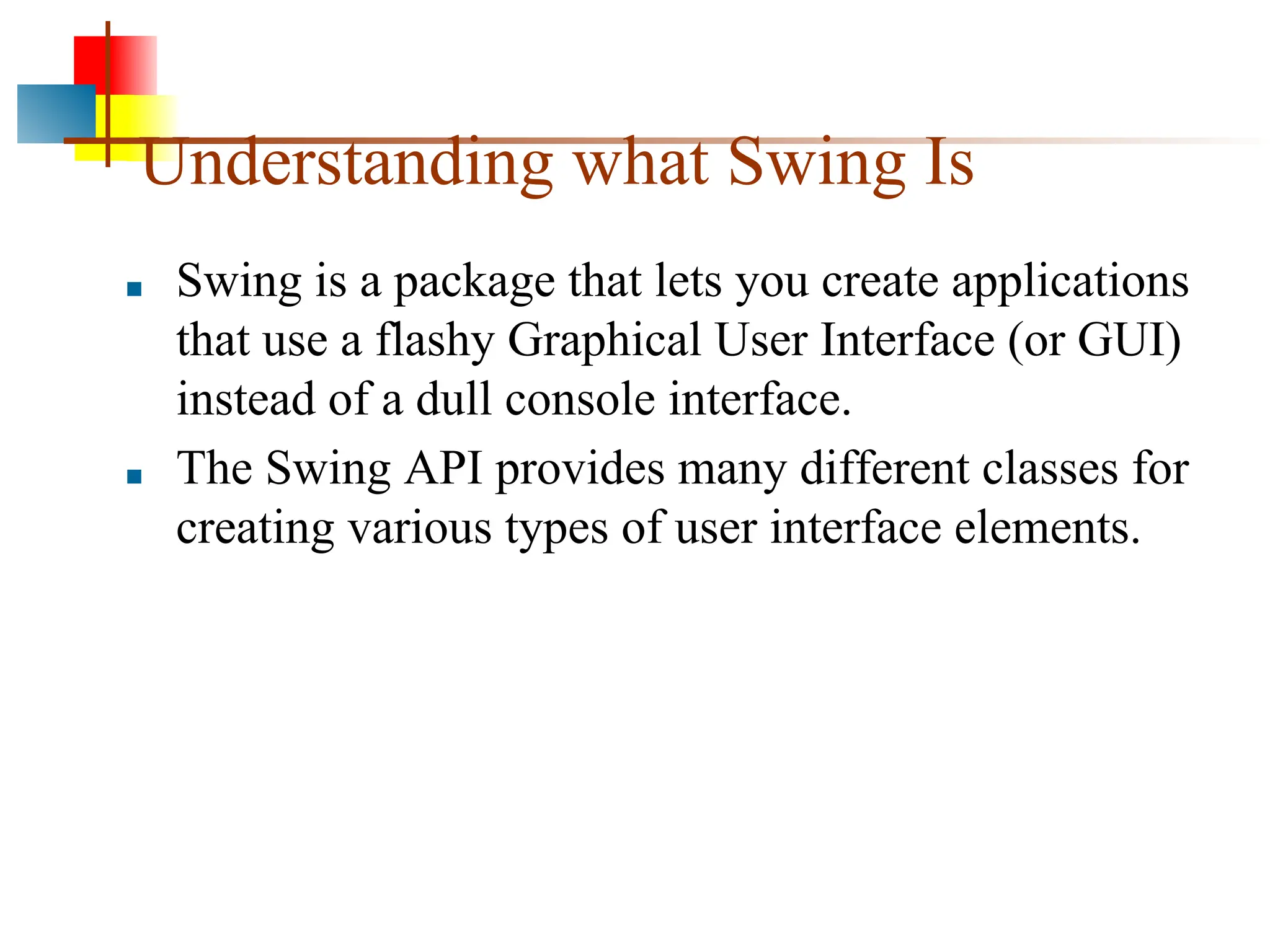 Understanding what Swing Is ■ Swing is a package that lets you create applications that use a flashy Graphical User Interface (or GUI) instead of a dull console interface. ■ The Swing API provides many different classes for creating various types of user interface elements. 