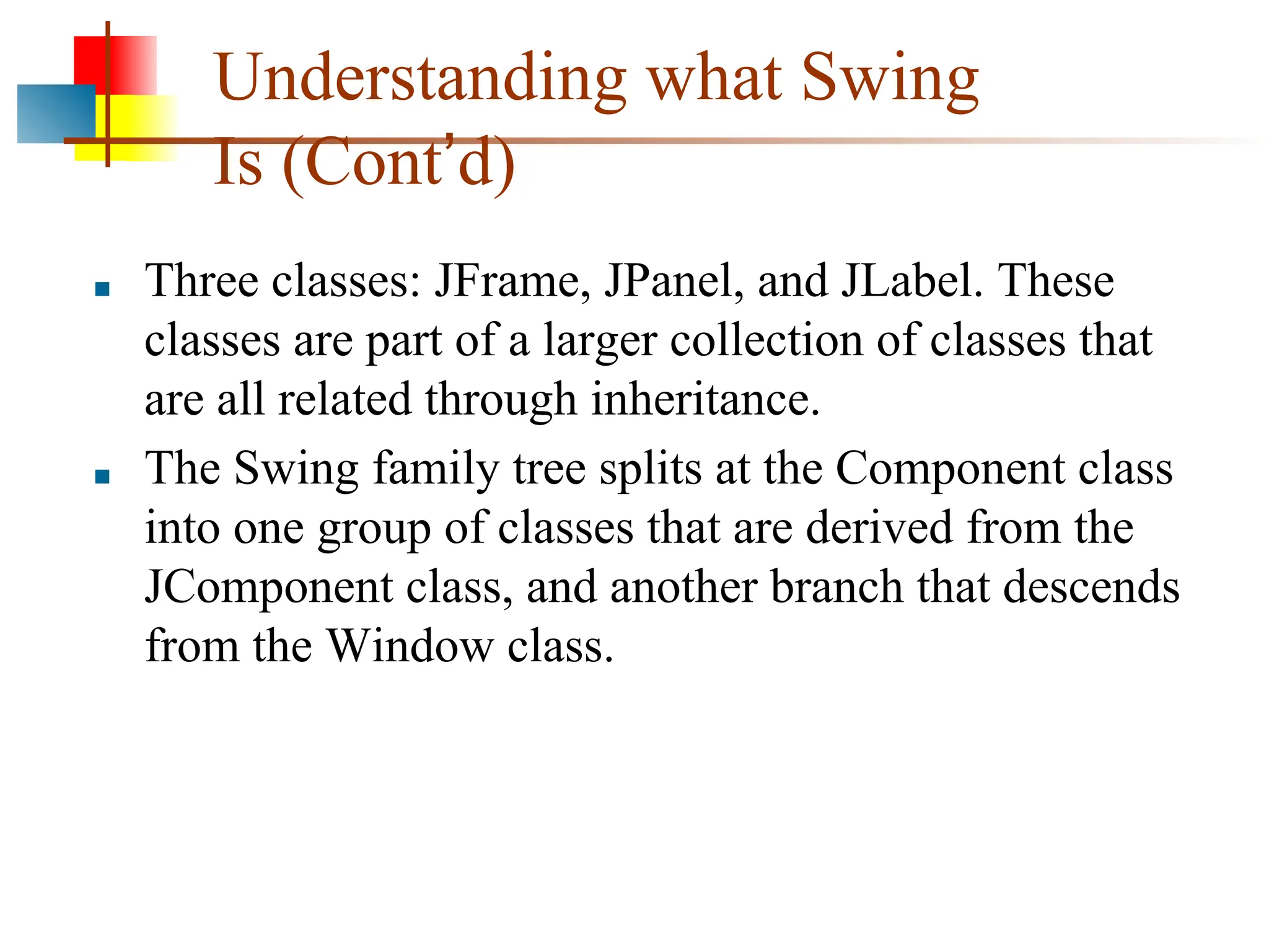 Understanding what Swing Is (Cont’d) ■ Three classes: JFrame, JPanel, and JLabel. These classes are part of a larger collection of classes that are all related through inheritance. ■ The Swing family tree splits at the Component class into one group of classes that are derived from the JComponent class, and another branch that descends from the Window class. 