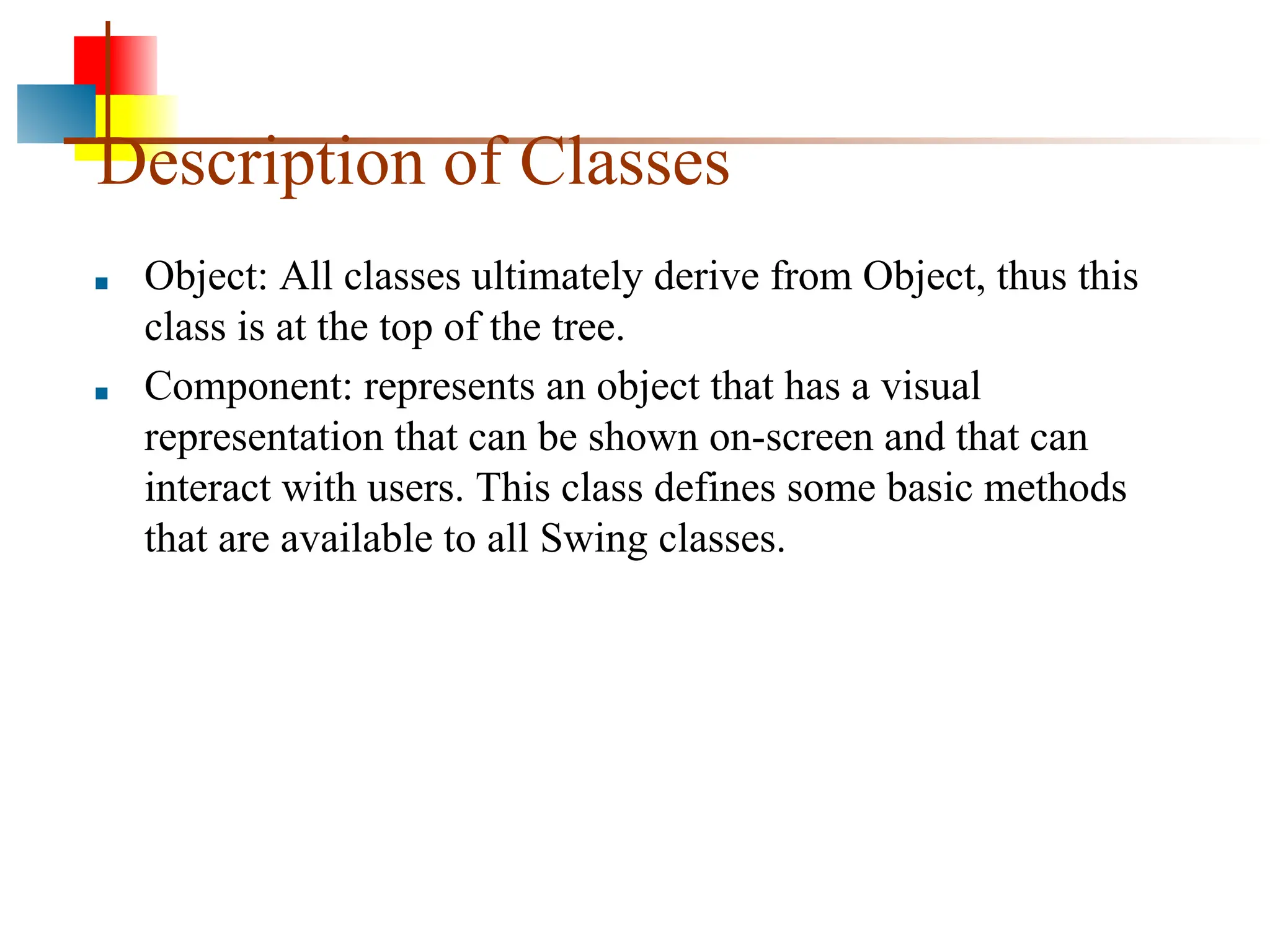 Description of Classes ■ Object: All classes ultimately derive from Object, thus this class is at the top of the tree. ■ Component: represents an object that has a visual representation that can be shown on-screen and that can interact with users. This class defines some basic methods that are available to all Swing classes. 