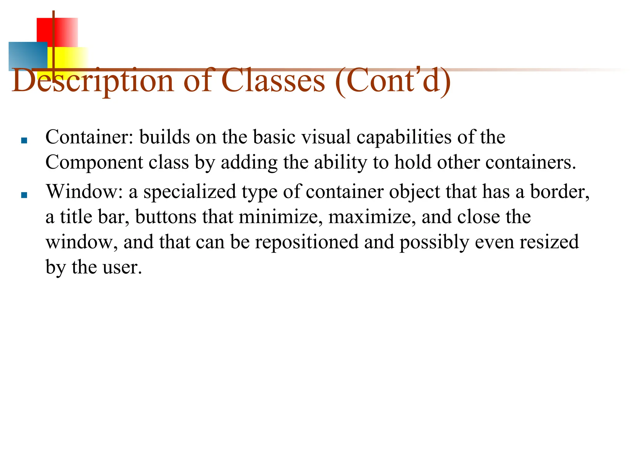 Description of Classes (Cont’d) ■ Container: builds on the basic visual capabilities of the Component class by adding the ability to hold other containers. ■ Window: a specialized type of container object that has a border, a title bar, buttons that minimize, maximize, and close the window, and that can be repositioned and possibly even resized by the user. 