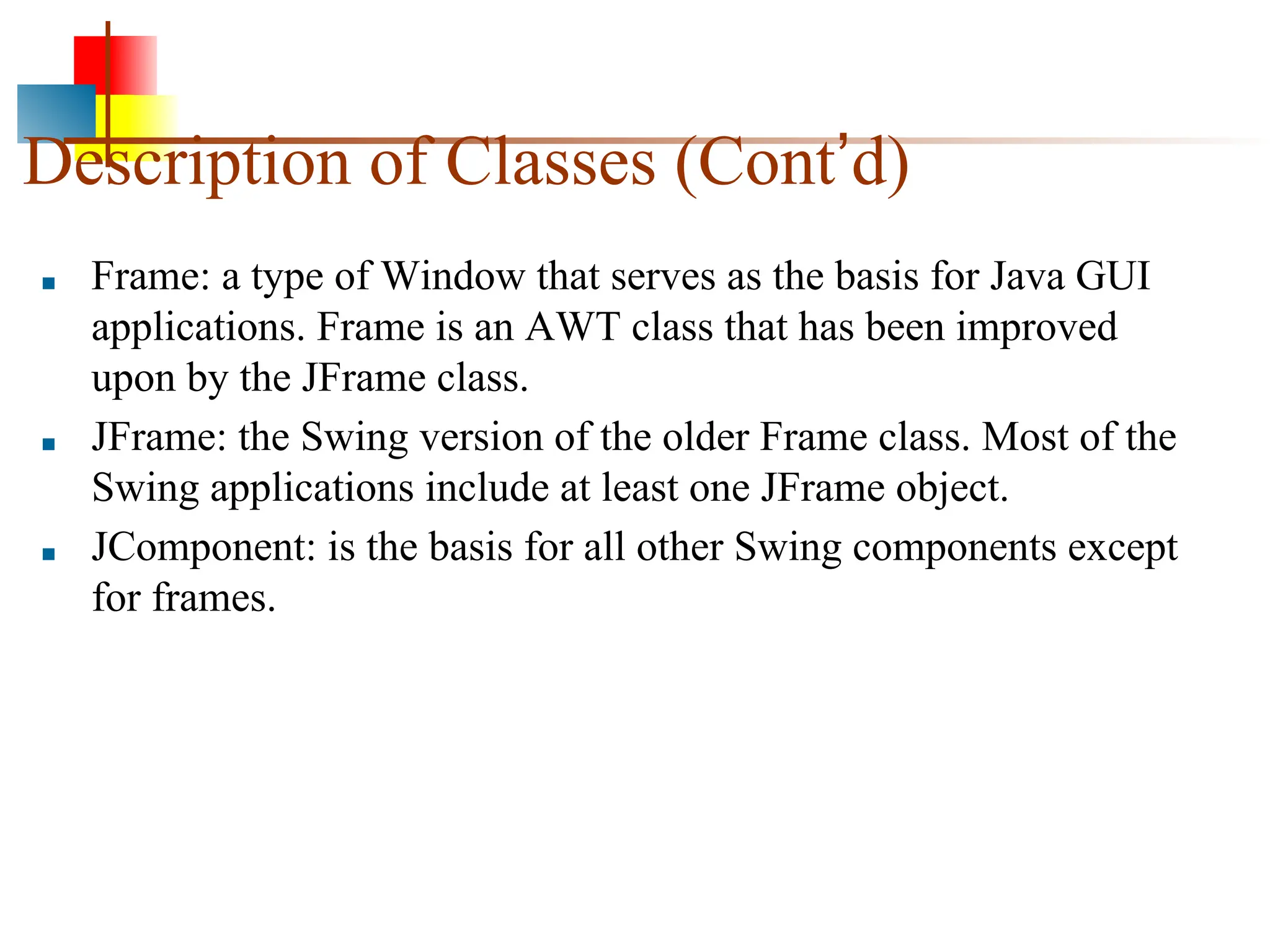 Description of Classes (Cont’d) ■ Frame: a type of Window that serves as the basis for Java GUI applications. Frame is an AWT class that has been improved upon by the JFrame class. ■ JFrame: the Swing version of the older Frame class. Most of the Swing applications include at least one JFrame object. ■ JComponent: is the basis for all other Swing components except for frames. 
