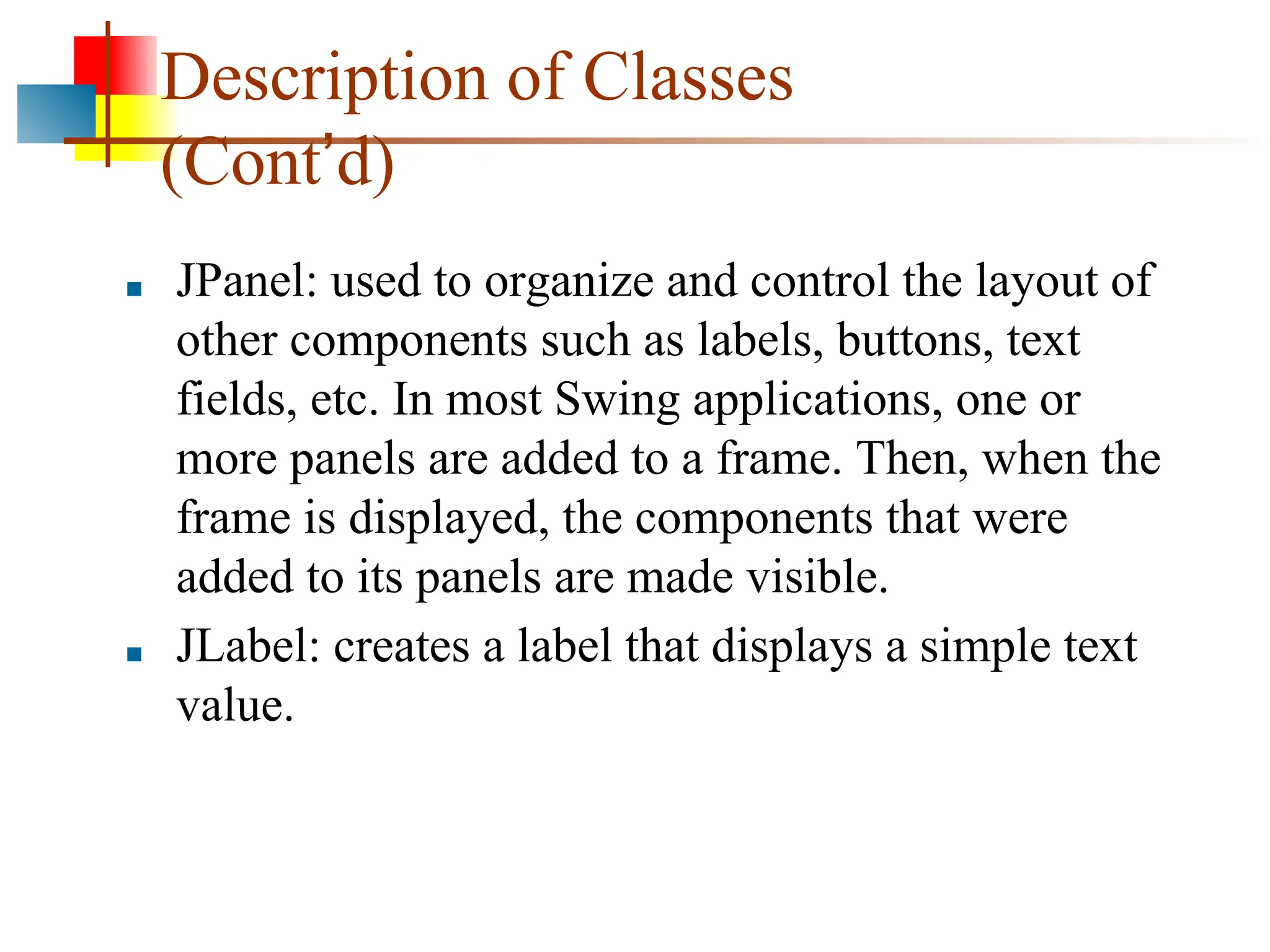 Description of Classes (Cont’d) ■ JPanel: used to organize and control the layout of other components such as labels, buttons, text fields, etc. In most Swing applications, one or more panels are added to a frame. Then, when the frame is displayed, the components that were added to its panels are made visible. ■ JLabel: creates a label that displays a simple text value. 