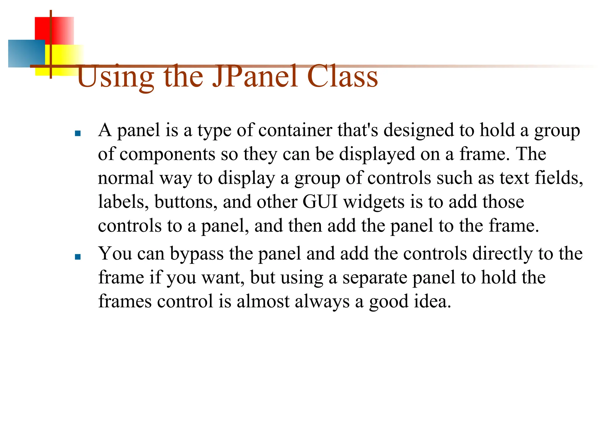 Using the JPanel Class ■ A panel is a type of container that's designed to hold a group of components so they can be displayed on a frame. The normal way to display a group of controls such as text fields, labels, buttons, and other GUI widgets is to add those controls to a panel, and then add the panel to the frame. ■ You can bypass the panel and add the controls directly to the frame if you want, but using a separate panel to hold the frames control is almost always a good idea. 