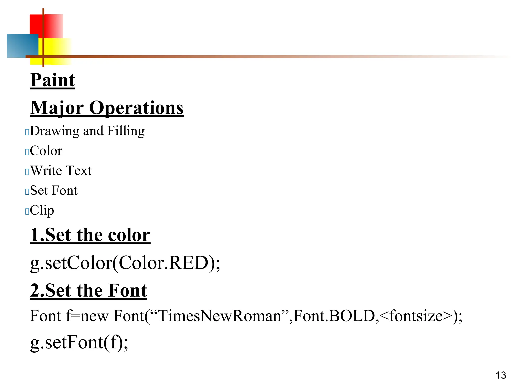 Paint Major Operations Drawing and Filling Color Write Text Set Font Clip 1.Set the color g.setColor(Color.RED); 2.Set the Font Font f=new Font(“TimesNewRoman”,Font.BOLD,<fontsize>); g.setFont(f); 13 