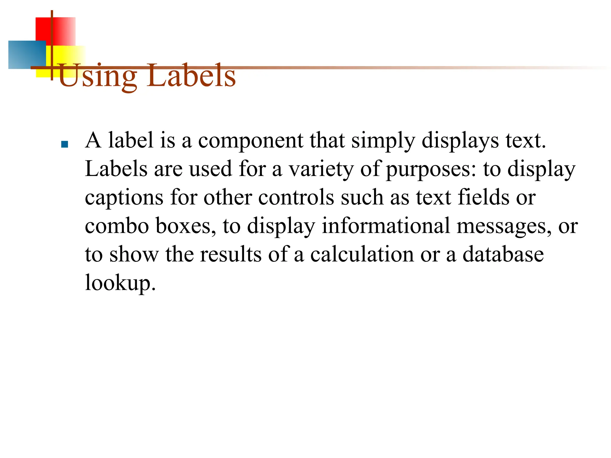 Using Labels ■ A label is a component that simply displays text. Labels are used for a variety of purposes: to display captions for other controls such as text fields or combo boxes, to display informational messages, or to show the results of a calculation or a database lookup. 