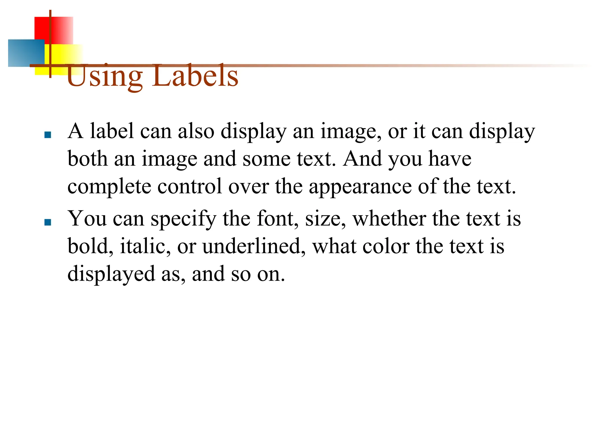 Using Labels ■ A label can also display an image, or it can display both an image and some text. And you have complete control over the appearance of the text. ■ You can specify the font, size, whether the text is bold, italic, or underlined, what color the text is displayed as, and so on. 