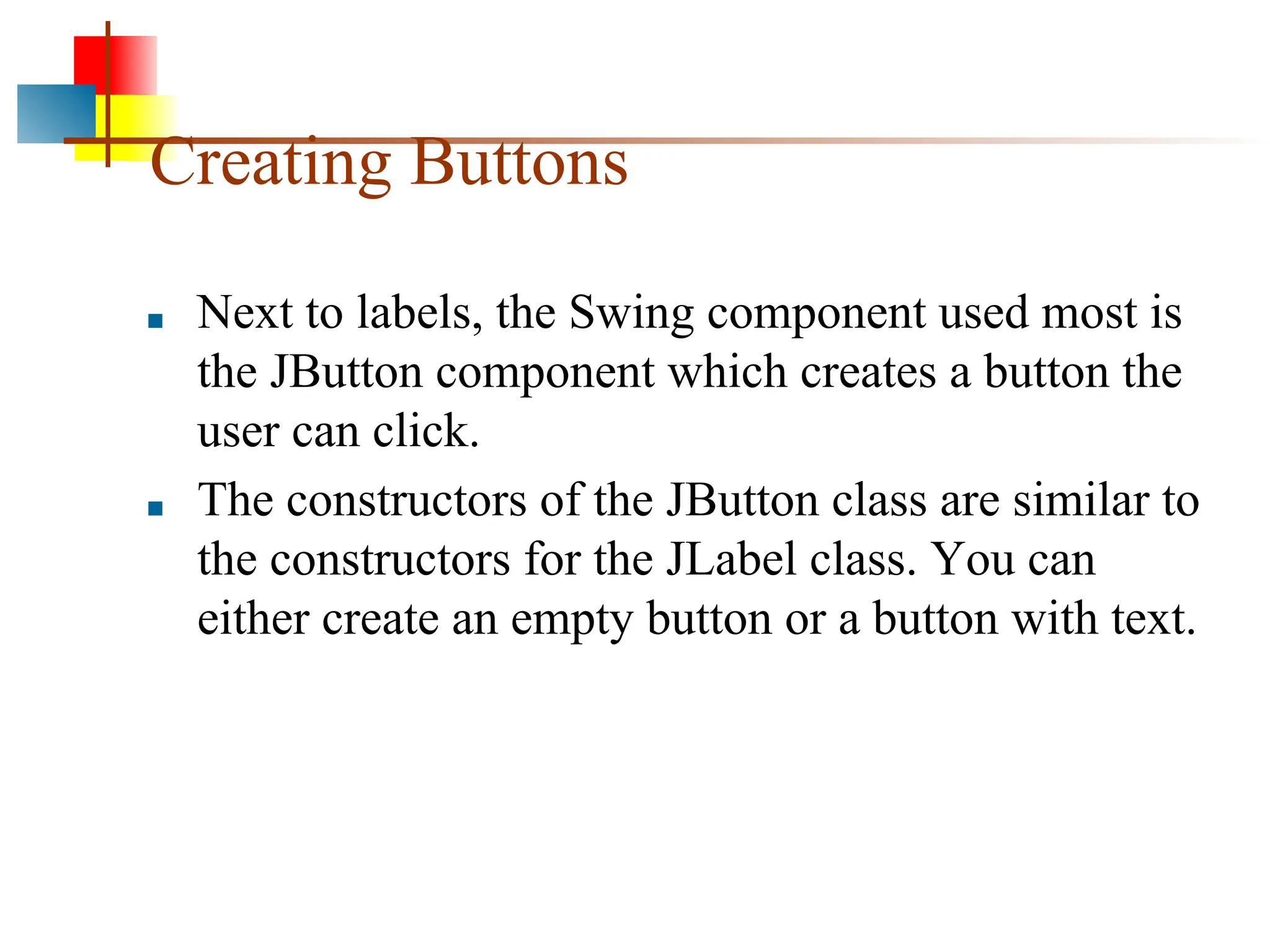 Creating Buttons ■ Next to labels, the Swing component used most is the JButton component which creates a button the user can click. ■ The constructors of the JButton class are similar to the constructors for the JLabel class. You can either create an empty button or a button with text. 