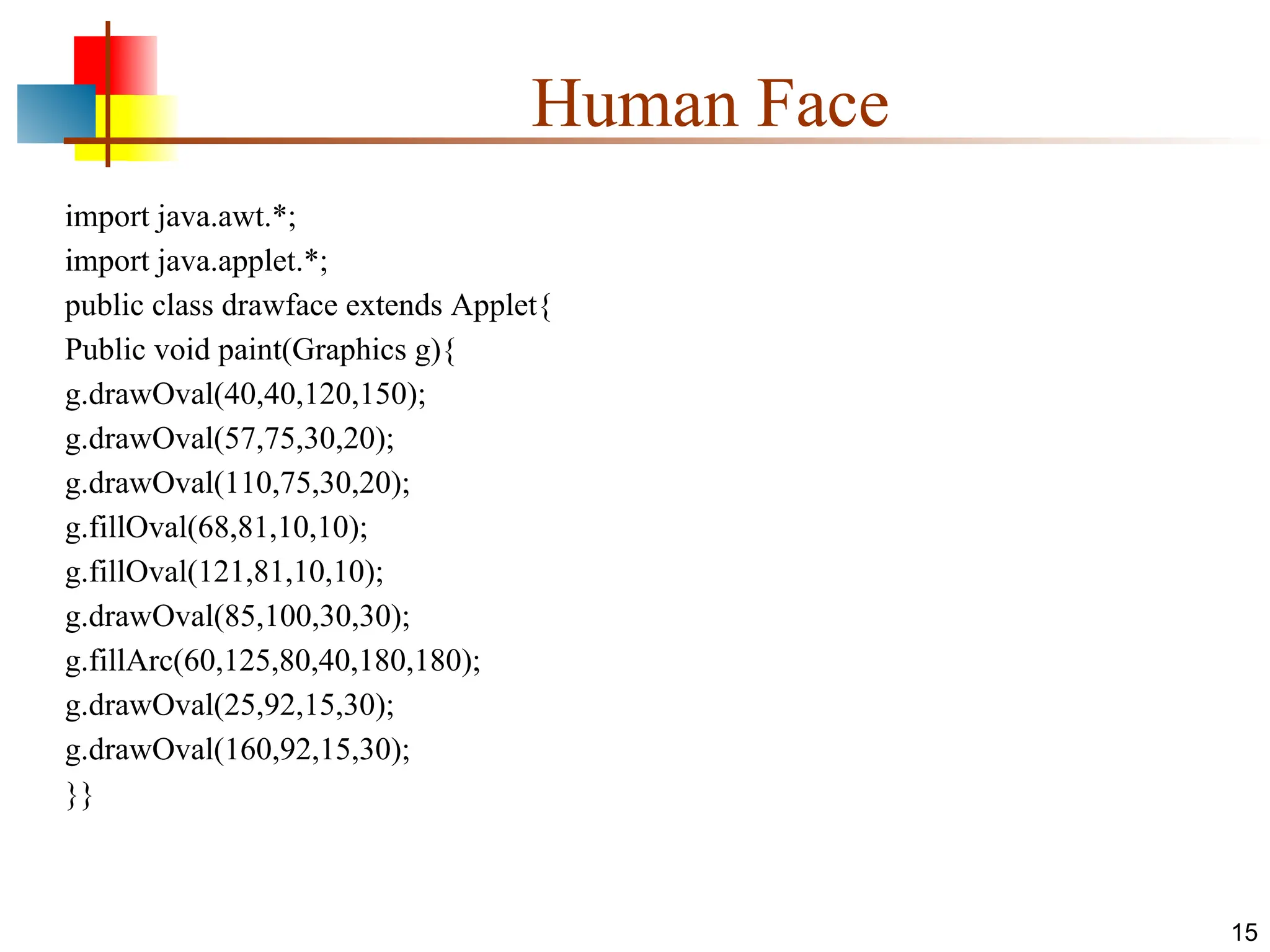 Human Face import java.awt.*; import java.applet.*; public class drawface extends Applet{ Public void paint(Graphics g){ g.drawOval(40,40,120,150); g.drawOval(57,75,30,20); g.drawOval(110,75,30,20); g.fillOval(68,81,10,10); g.fillOval(121,81,10,10); g.drawOval(85,100,30,30); g.fillArc(60,125,80,40,180,180); g.drawOval(25,92,15,30); g.drawOval(160,92,15,30); }} 15 