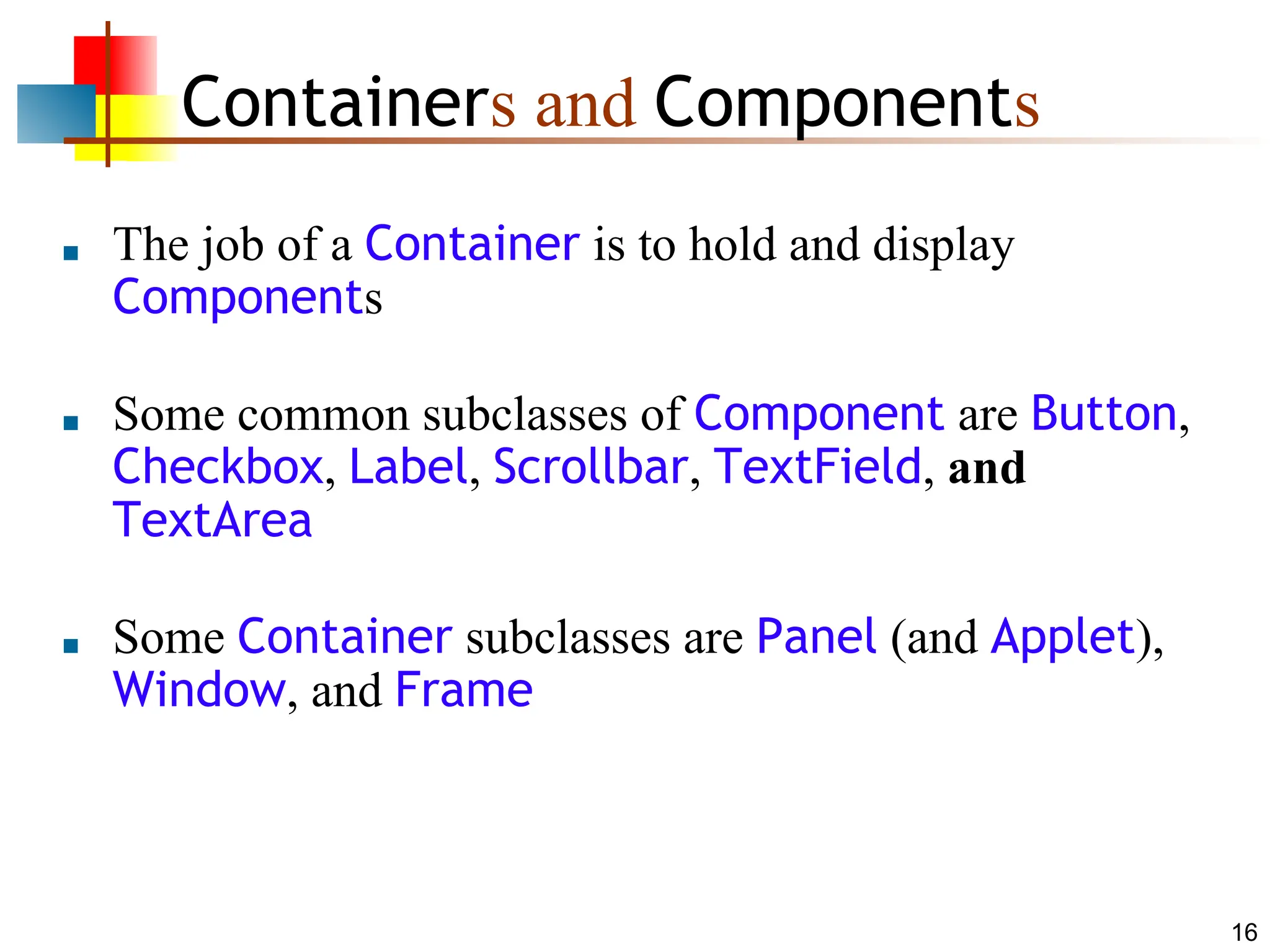 16 Containers and Components ■ The job of a Container is to hold and display Components ■ Some common subclasses of Component are Button, Checkbox, Label, Scrollbar, TextField, and TextArea ■ Some Container subclasses are Panel (and Applet), Window, and Frame 