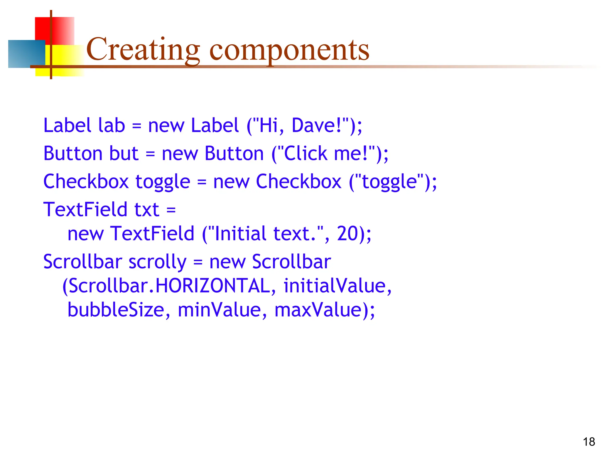 18 Creating components Label lab = new Label ("Hi, Dave!"); Button but = new Button ("Click me!"); Checkbox toggle = new Checkbox ("toggle"); TextField txt = new TextField ("Initial text.", 20); Scrollbar scrolly = new Scrollbar (Scrollbar.HORIZONTAL, initialValue, bubbleSize, minValue, maxValue); 