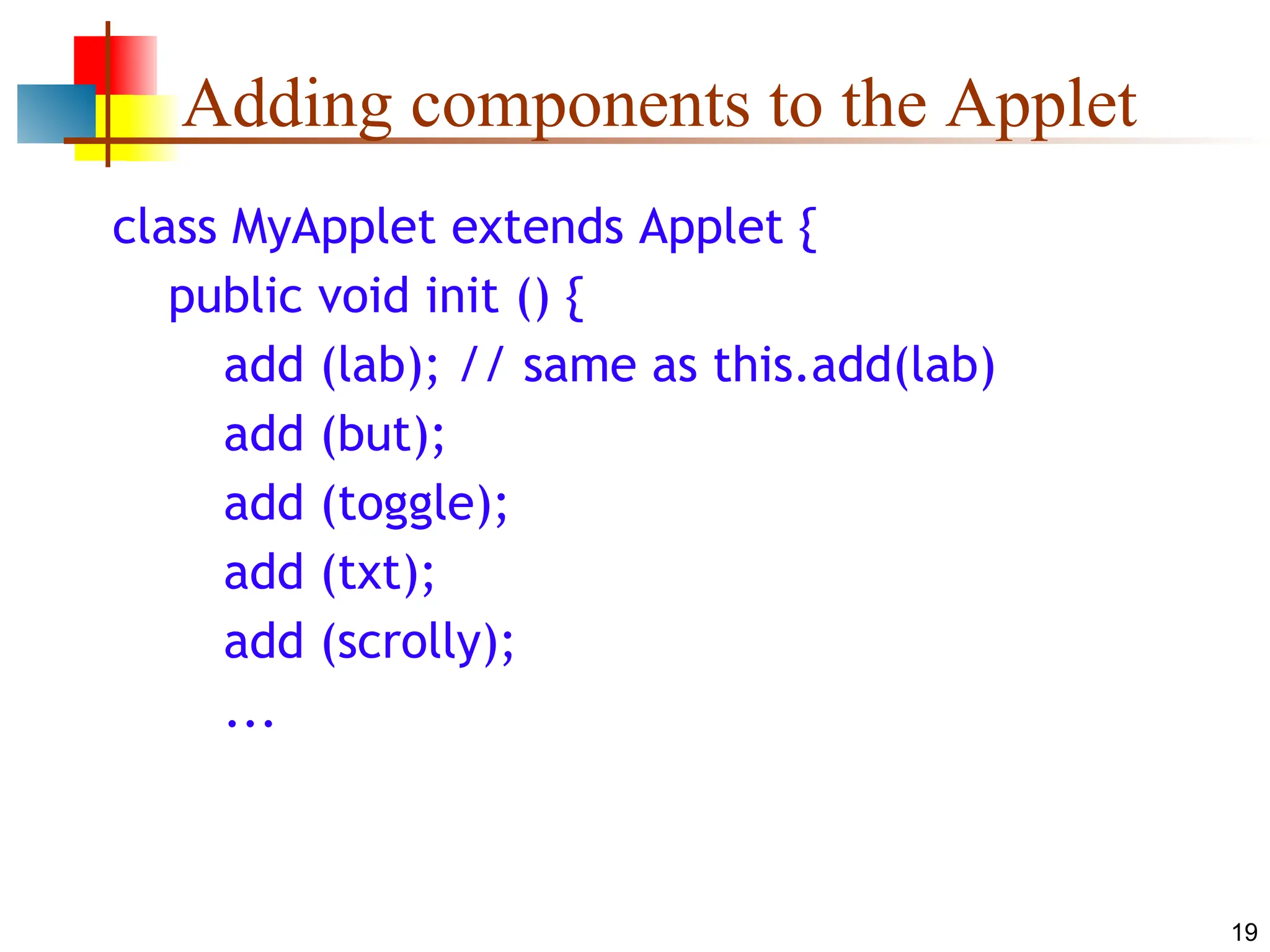19 Adding components to the Applet class MyApplet extends Applet { public void init () { add (lab); // same as this.add(lab) add (but); add (toggle); add (txt); add (scrolly); ... 