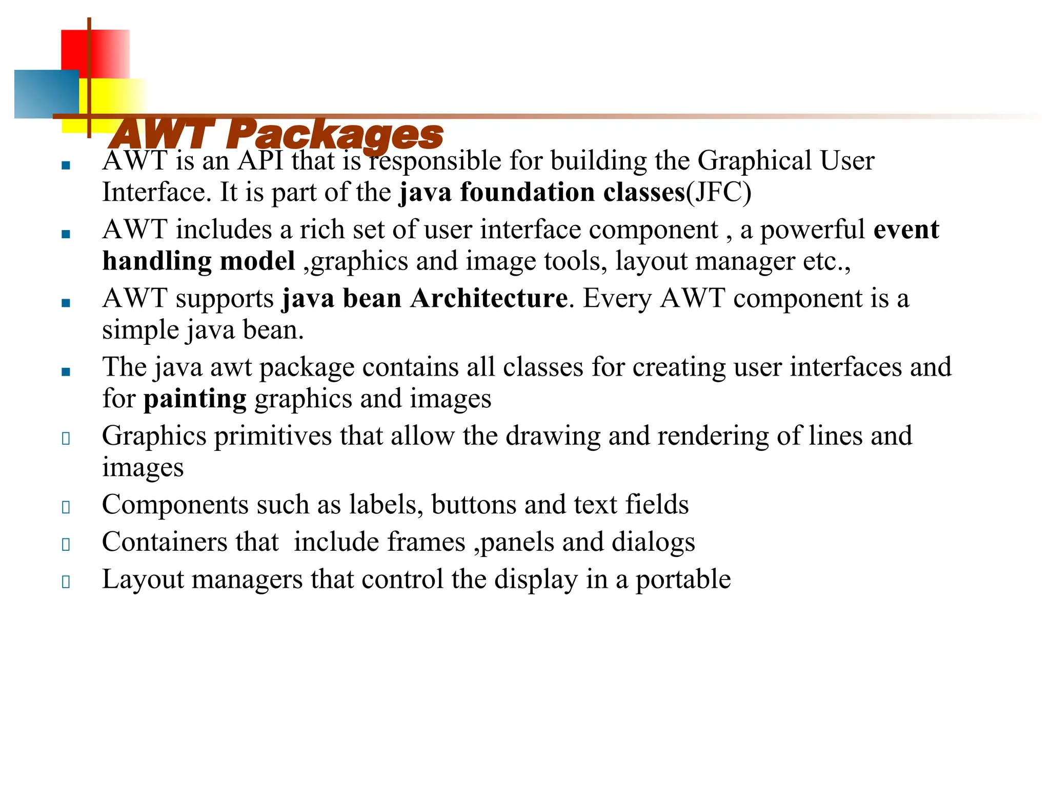 AWT Packages ■ AWT is an API that is responsible for building the Graphical User Interface. It is part of the java foundation classes(JFC) ■ AWT includes a rich set of user interface component , a powerful event handling model ,graphics and image tools, layout manager etc., ■ AWT supports java bean Architecture. Every AWT component is a simple java bean. ■ The java awt package contains all classes for creating user interfaces and for painting graphics and images Graphics primitives that allow the drawing and rendering of lines and images Components such as labels, buttons and text fields Containers that include frames ,panels and dialogs Layout managers that control the display in a portable 