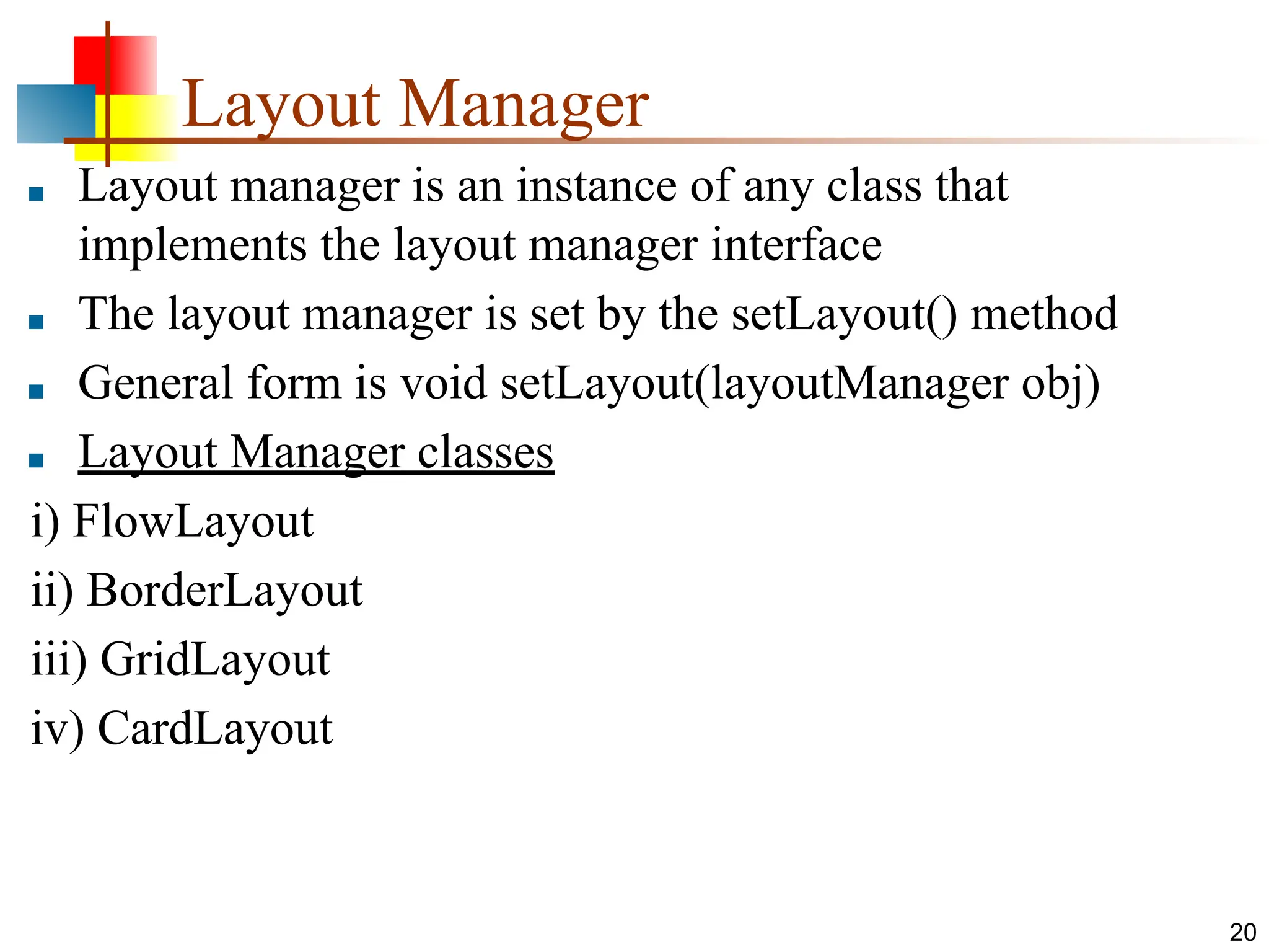 Layout Manager ■ Layout manager is an instance of any class that implements the layout manager interface ■ The layout manager is set by the setLayout() method ■ General form is void setLayout(layoutManager obj) ■ Layout Manager classes i) FlowLayout ii) BorderLayout iii) GridLayout iv) CardLayout 20 