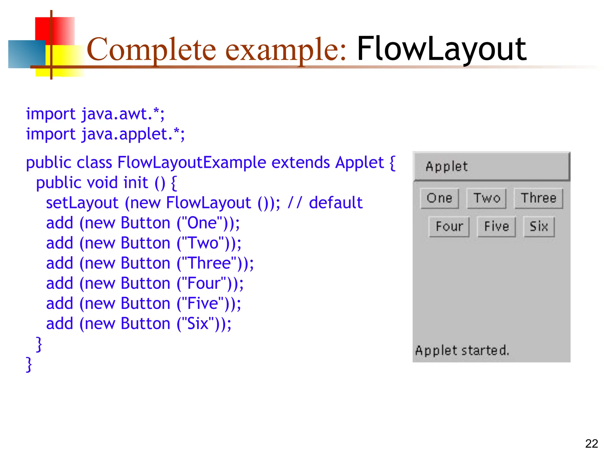 22 Complete example: FlowLayout import java.awt.*; import java.applet.*; public class FlowLayoutExample extends Applet { public void init () { setLayout (new FlowLayout ()); // default add (new Button ("One")); add (new Button ("Two")); add (new Button ("Three")); add (new Button ("Four")); add (new Button ("Five")); add (new Button ("Six")); } } 