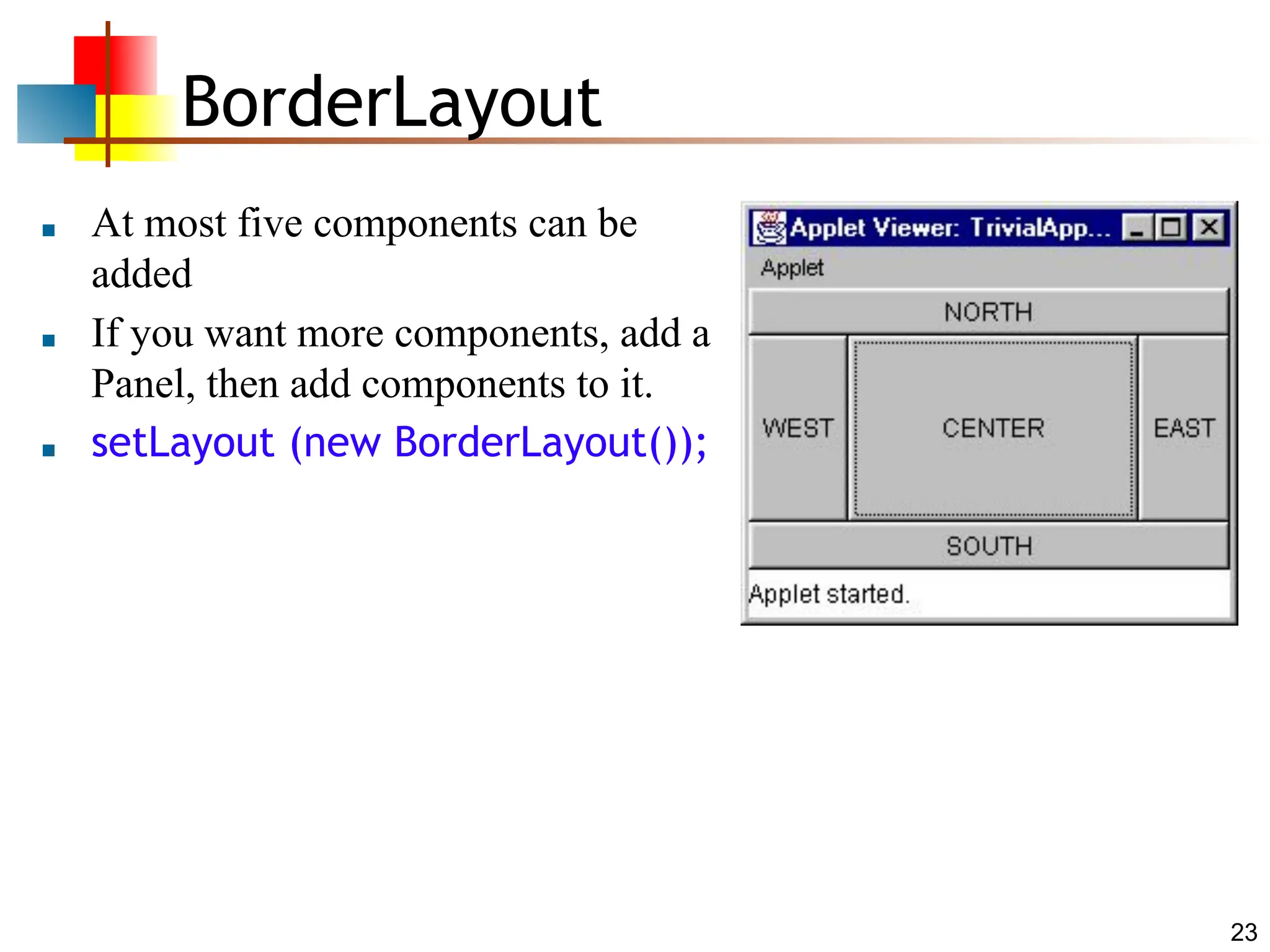 23 BorderLayout ■ At most five components can be added ■ If you want more components, add a Panel, then add components to it. ■ setLayout (new BorderLayout()); 