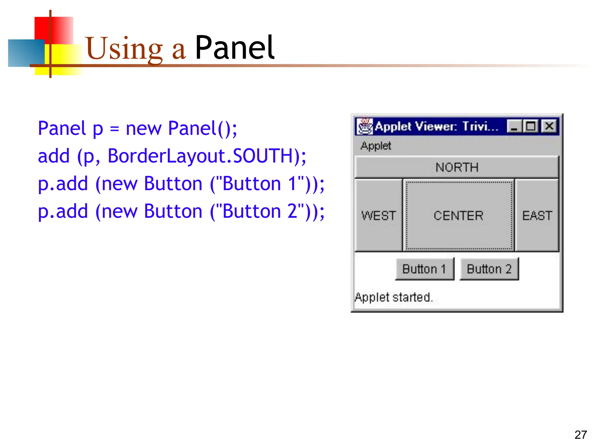 27 Using a Panel Panel p = new Panel(); add (p, BorderLayout.SOUTH); p.add (new Button ("Button 1")); p.add (new Button ("Button 2")); 