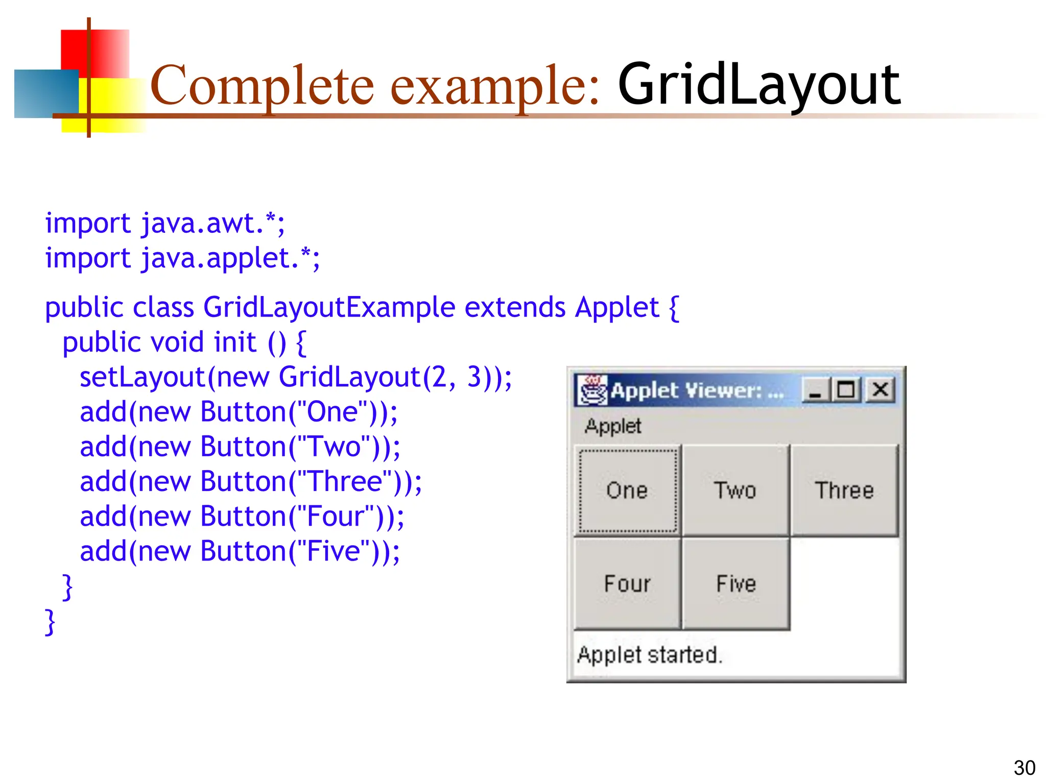 30 Complete example: GridLayout import java.awt.*; import java.applet.*; public class GridLayoutExample extends Applet { public void init () { setLayout(new GridLayout(2, 3)); add(new Button("One")); add(new Button("Two")); add(new Button("Three")); add(new Button("Four")); add(new Button("Five")); } } 