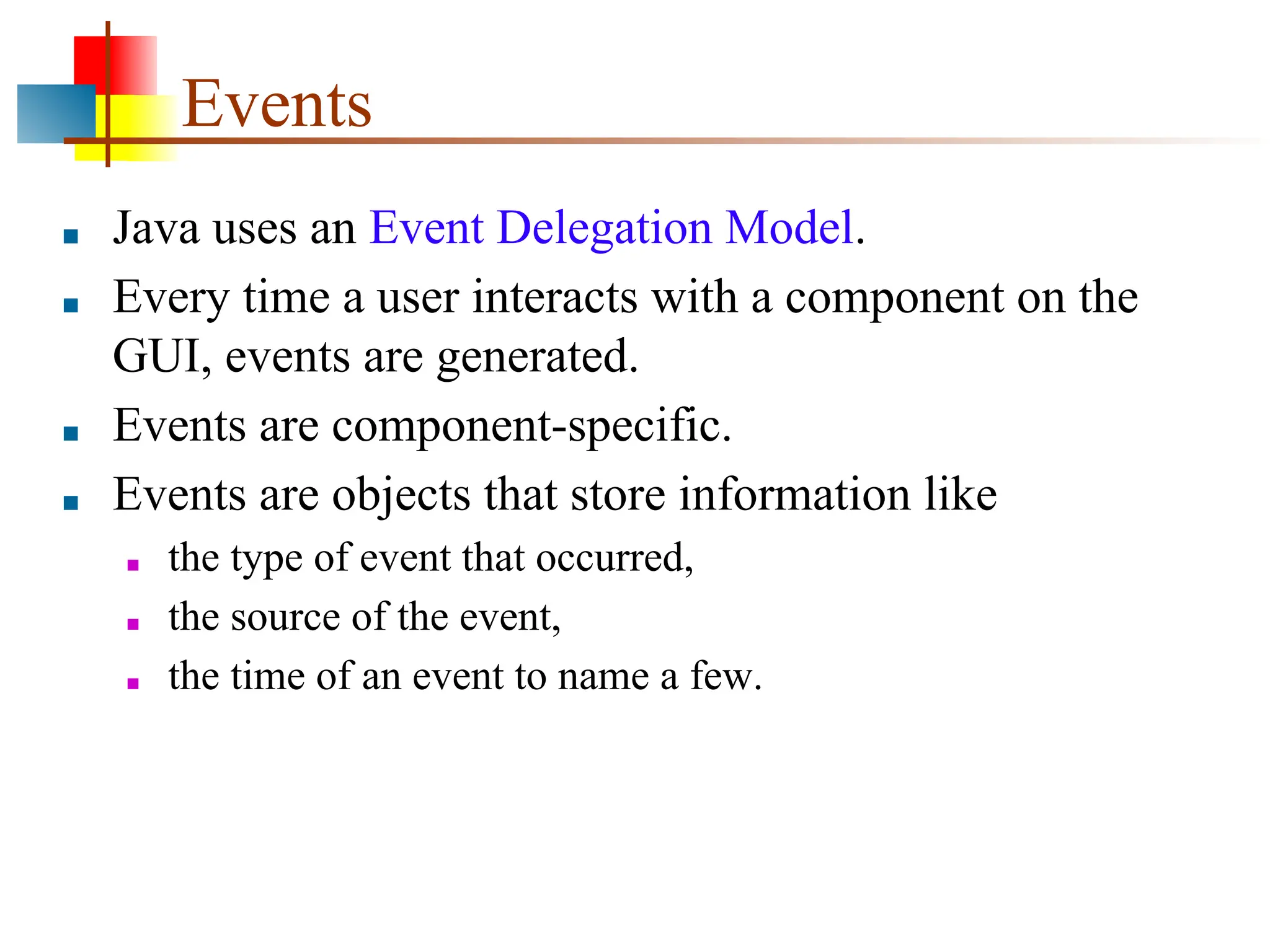 Events ■ Java uses an Event Delegation Model. ■ Every time a user interacts with a component on the GUI, events are generated. ■ Events are component-specific. ■ Events are objects that store information like ■ the type of event that occurred, ■ the source of the event, ■ the time of an event to name a few. 