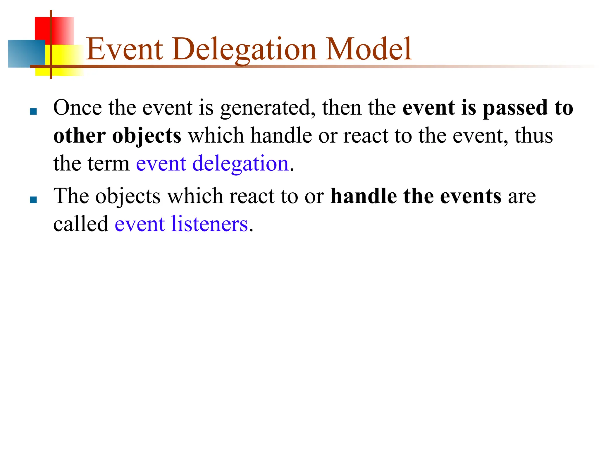 Event Delegation Model ■ Once the event is generated, then the event is passed to other objects which handle or react to the event, thus the term event delegation. ■ The objects which react to or handle the events are called event listeners. 