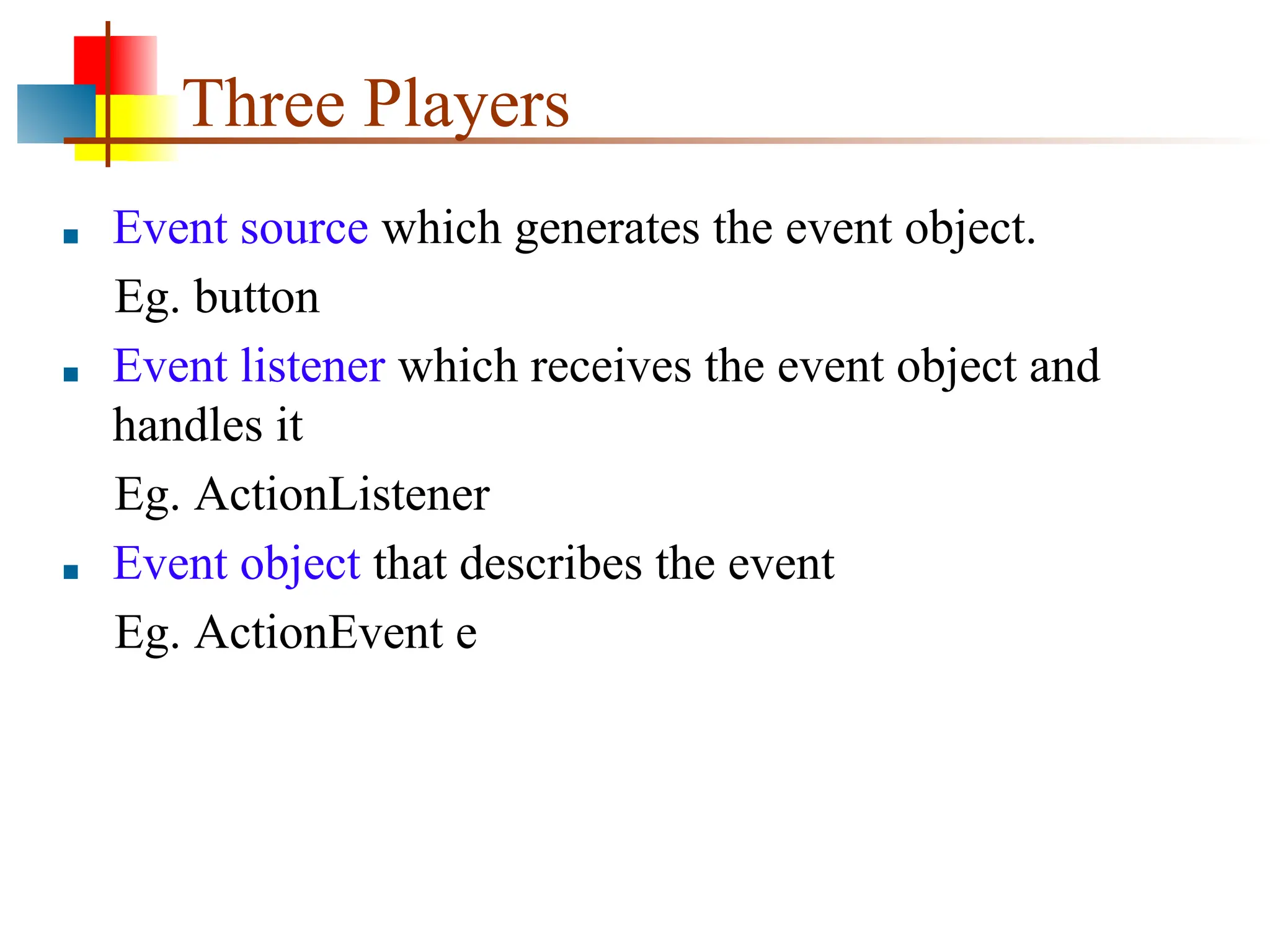 Three Players ■ Event source which generates the event object. Eg. button ■ Event listener which receives the event object and handles it Eg. ActionListener ■ Event object that describes the event Eg. ActionEvent e 