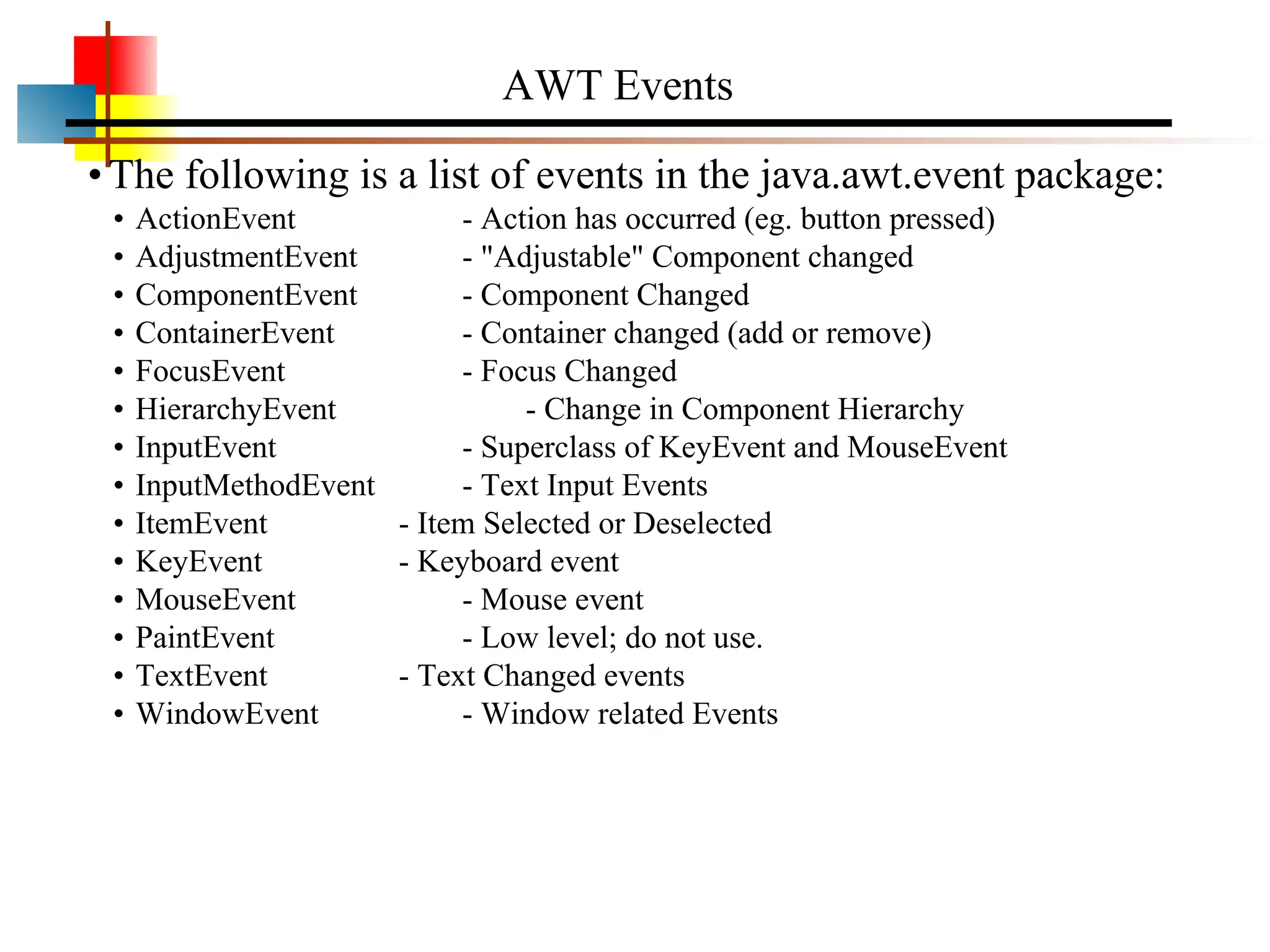AWT Events •The following is a list of events in the java.awt.event package: • ActionEvent - Action has occurred (eg. button pressed) • AdjustmentEvent - "Adjustable" Component changed • ComponentEvent - Component Changed • ContainerEvent - Container changed (add or remove) • FocusEvent - Focus Changed • HierarchyEvent - Change in Component Hierarchy • InputEvent - Superclass of KeyEvent and MouseEvent • InputMethodEvent - Text Input Events • ItemEvent - Item Selected or Deselected • KeyEvent - Keyboard event • MouseEvent - Mouse event • PaintEvent - Low level; do not use. • TextEvent - Text Changed events • WindowEvent - Window related Events 