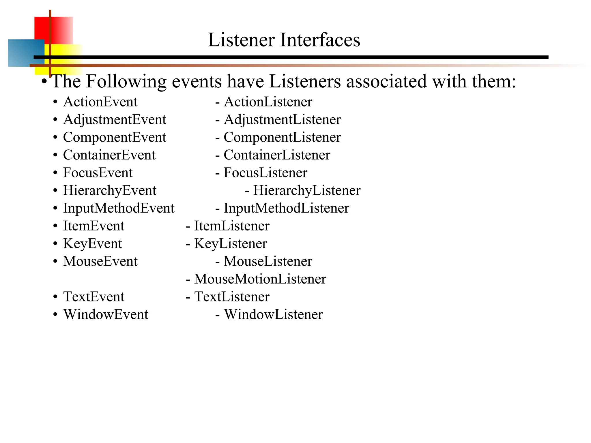 •The Following events have Listeners associated with them: • ActionEvent - ActionListener • AdjustmentEvent - AdjustmentListener • ComponentEvent - ComponentListener • ContainerEvent - ContainerListener • FocusEvent - FocusListener • HierarchyEvent - HierarchyListener • InputMethodEvent - InputMethodListener • ItemEvent - ItemListener • KeyEvent - KeyListener • MouseEvent - MouseListener - MouseMotionListener • TextEvent - TextListener • WindowEvent - WindowListener Listener Interfaces 
