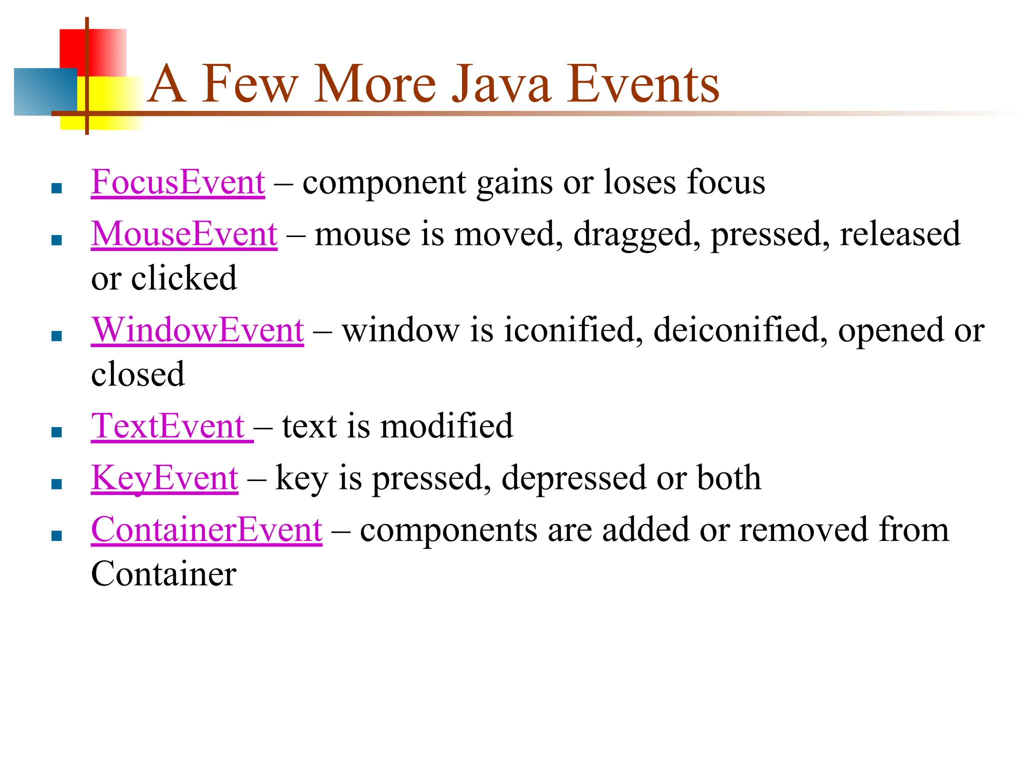 A Few More Java Events ■ FocusEvent – component gains or loses focus ■ MouseEvent – mouse is moved, dragged, pressed, released or clicked ■ WindowEvent – window is iconified, deiconified, opened or closed ■ TextEvent – text is modified ■ KeyEvent – key is pressed, depressed or both ■ ContainerEvent – components are added or removed from Container 
