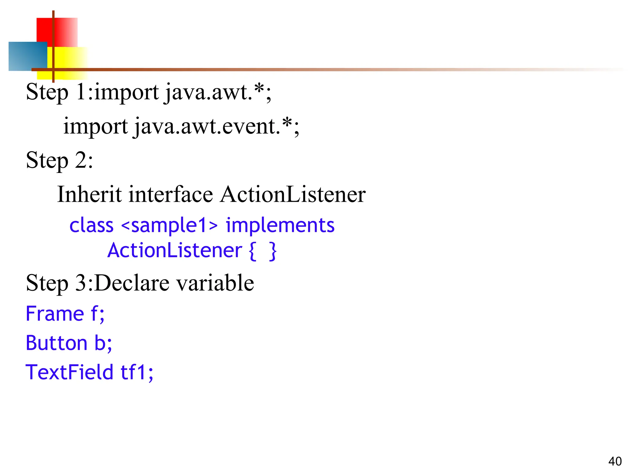 40 Step 1:import java.awt.*; import java.awt.event.*; Step 2: Inherit interface ActionListener class <sample1> implements ActionListener { } Step 3:Declare variable Frame f; Button b; TextField tf1; 