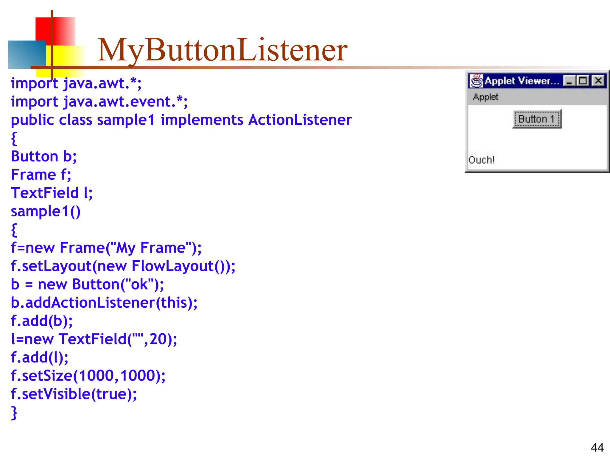 44 MyButtonListener import java.awt.*; import java.awt.event.*; public class sample1 implements ActionListener { Button b; Frame f; TextField l; sample1() { f=new Frame("My Frame"); f.setLayout(new FlowLayout()); b = new Button("ok"); b.addActionListener(this); f.add(b); l=new TextField("",20); f.add(l); f.setSize(1000,1000); f.setVisible(true); } 