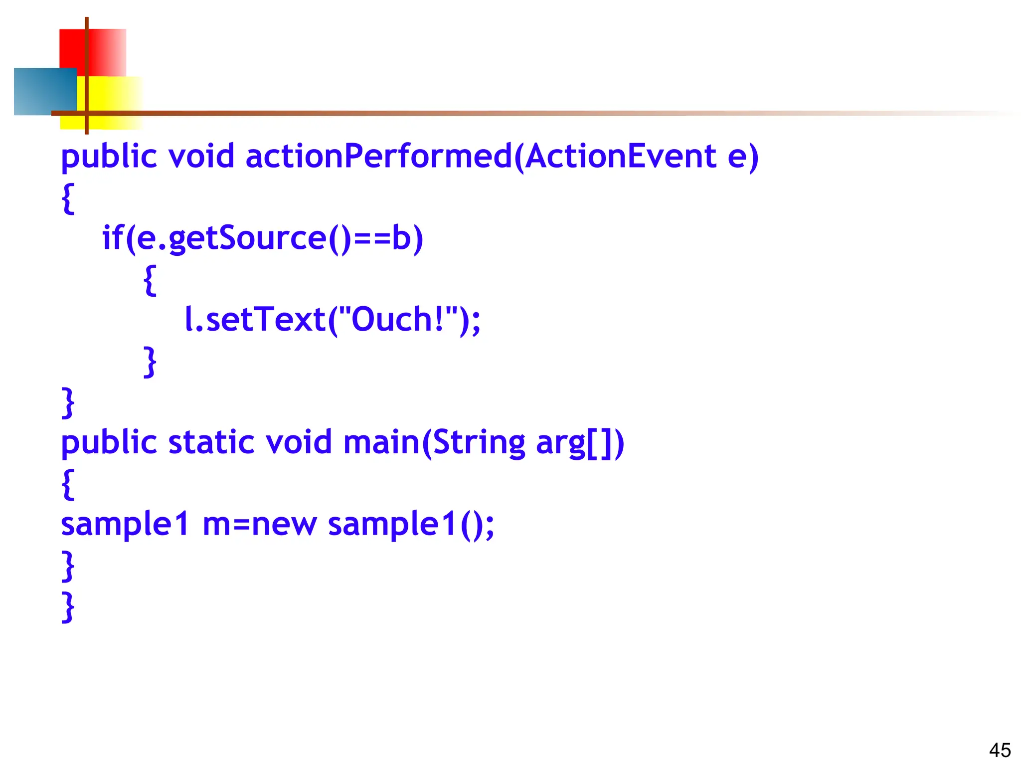 45 public void actionPerformed(ActionEvent e) { if(e.getSource()==b) { l.setText("Ouch!"); } } public static void main(String arg[]) { sample1 m=new sample1(); } } 