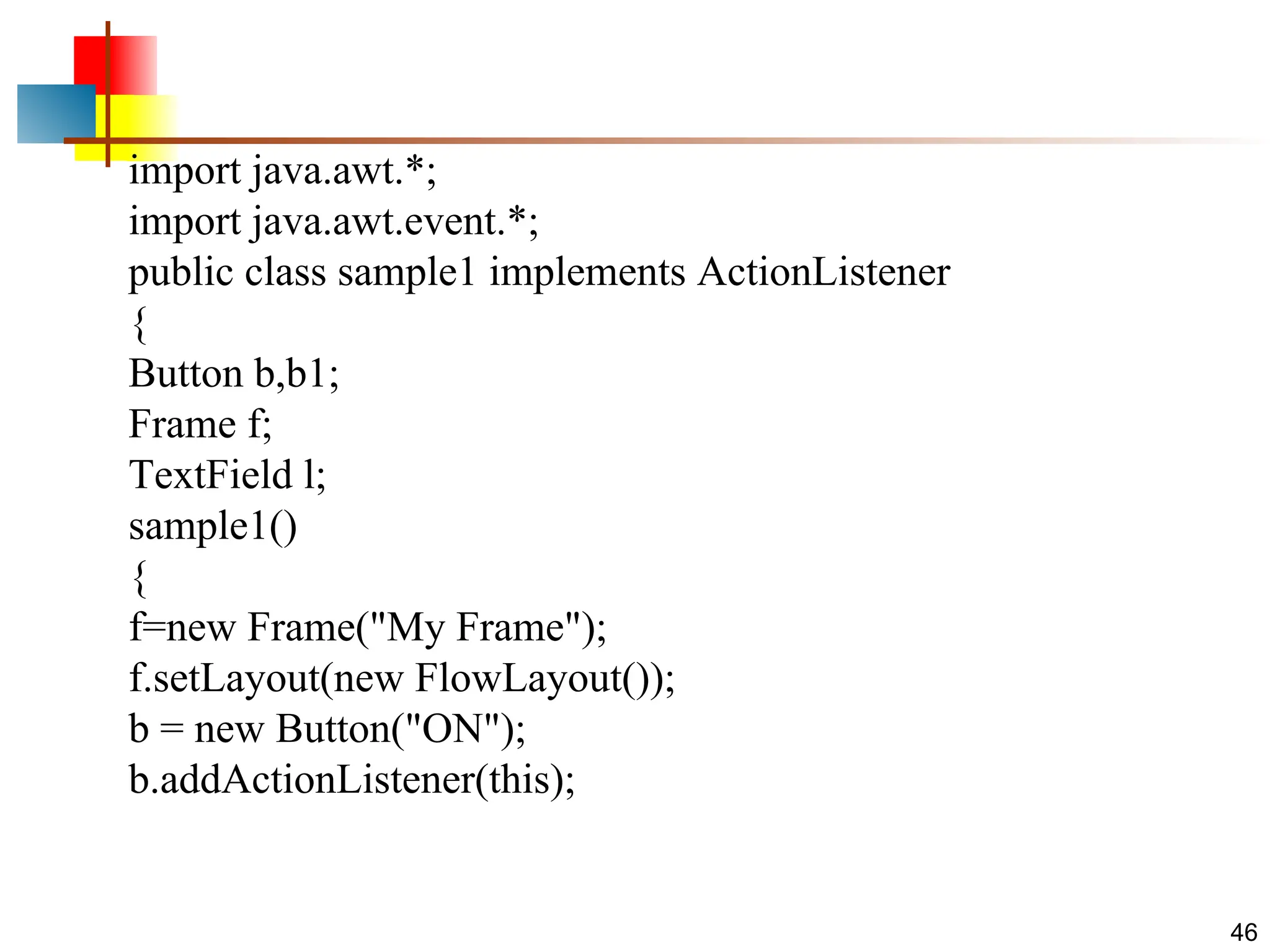 46 import java.awt.*; import java.awt.event.*; public class sample1 implements ActionListener { Button b,b1; Frame f; TextField l; sample1() { f=new Frame("My Frame"); f.setLayout(new FlowLayout()); b = new Button("ON"); b.addActionListener(this); 