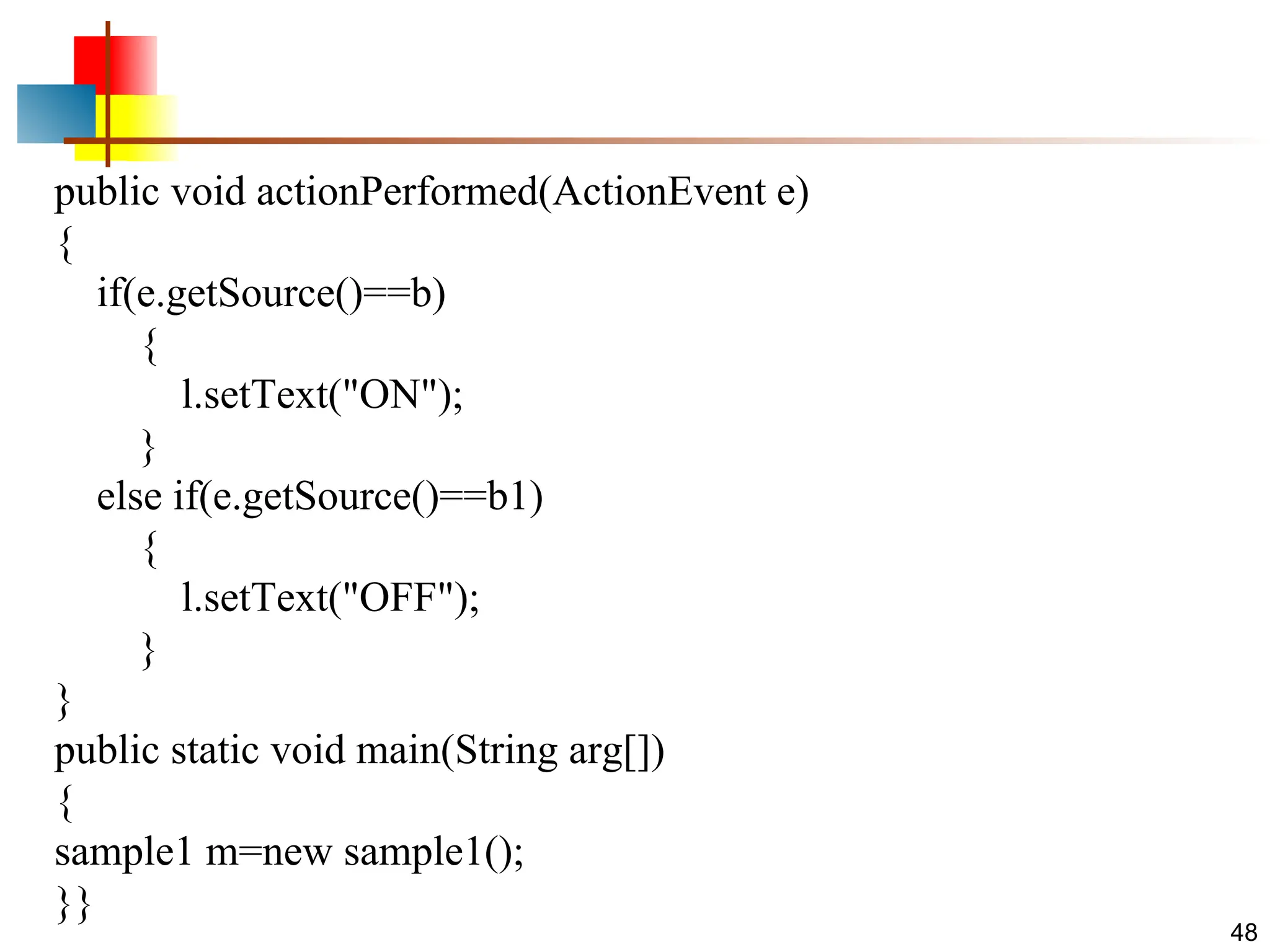 48 public void actionPerformed(ActionEvent e) { if(e.getSource()==b) { l.setText("ON"); } else if(e.getSource()==b1) { l.setText("OFF"); } } public static void main(String arg[]) { sample1 m=new sample1(); }} 