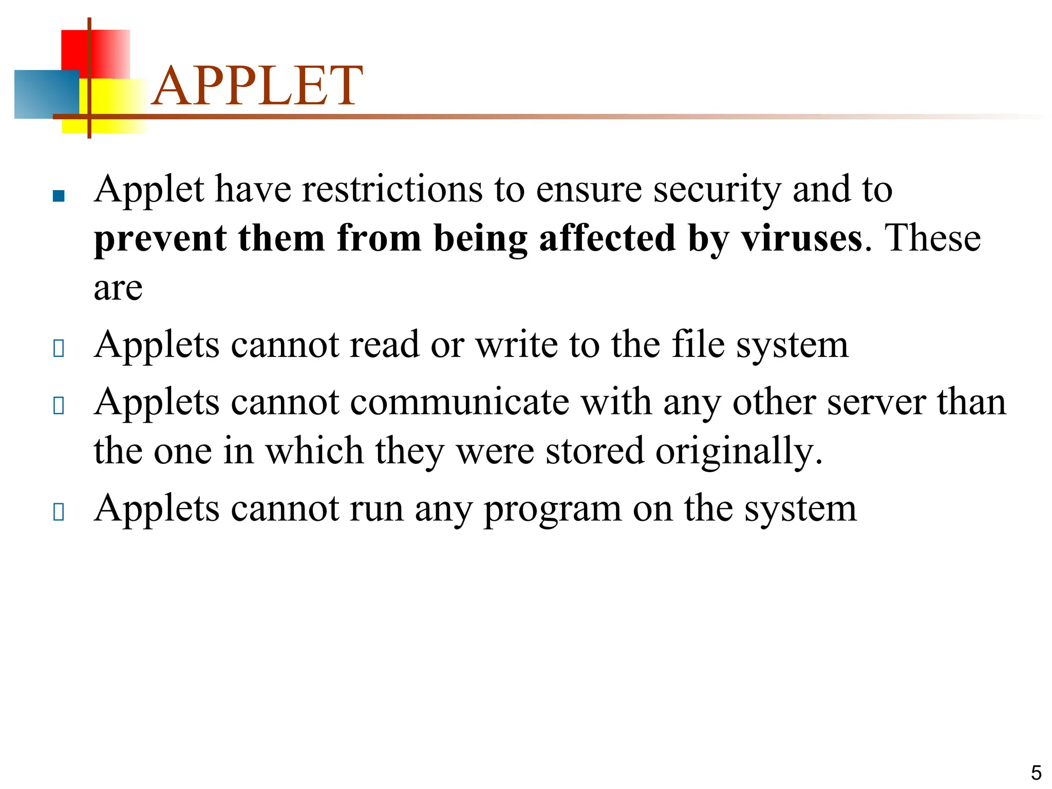 APPLET ■ Applet have restrictions to ensure security and to prevent them from being affected by viruses. These are Applets cannot read or write to the file system Applets cannot communicate with any other server than the one in which they were stored originally. Applets cannot run any program on the system 5 