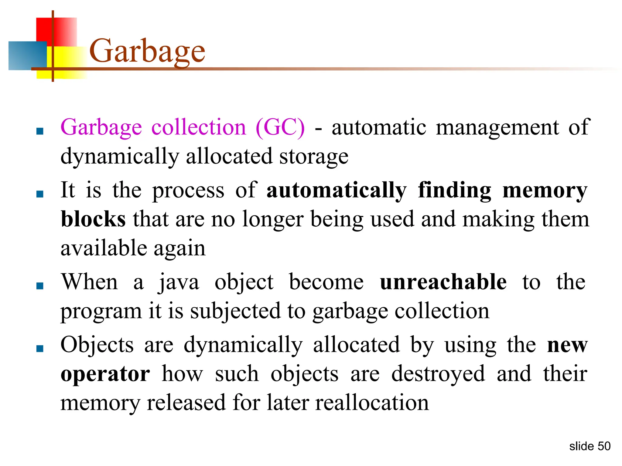 slide 50 Garbage ■ Garbage collection (GC) - automatic management of dynamically allocated storage ■ It is the process of automatically finding memory blocks that are no longer being used and making them available again ■ When a java object become unreachable to the program it is subjected to garbage collection ■ Objects are dynamically allocated by using the new operator how such objects are destroyed and their memory released for later reallocation 