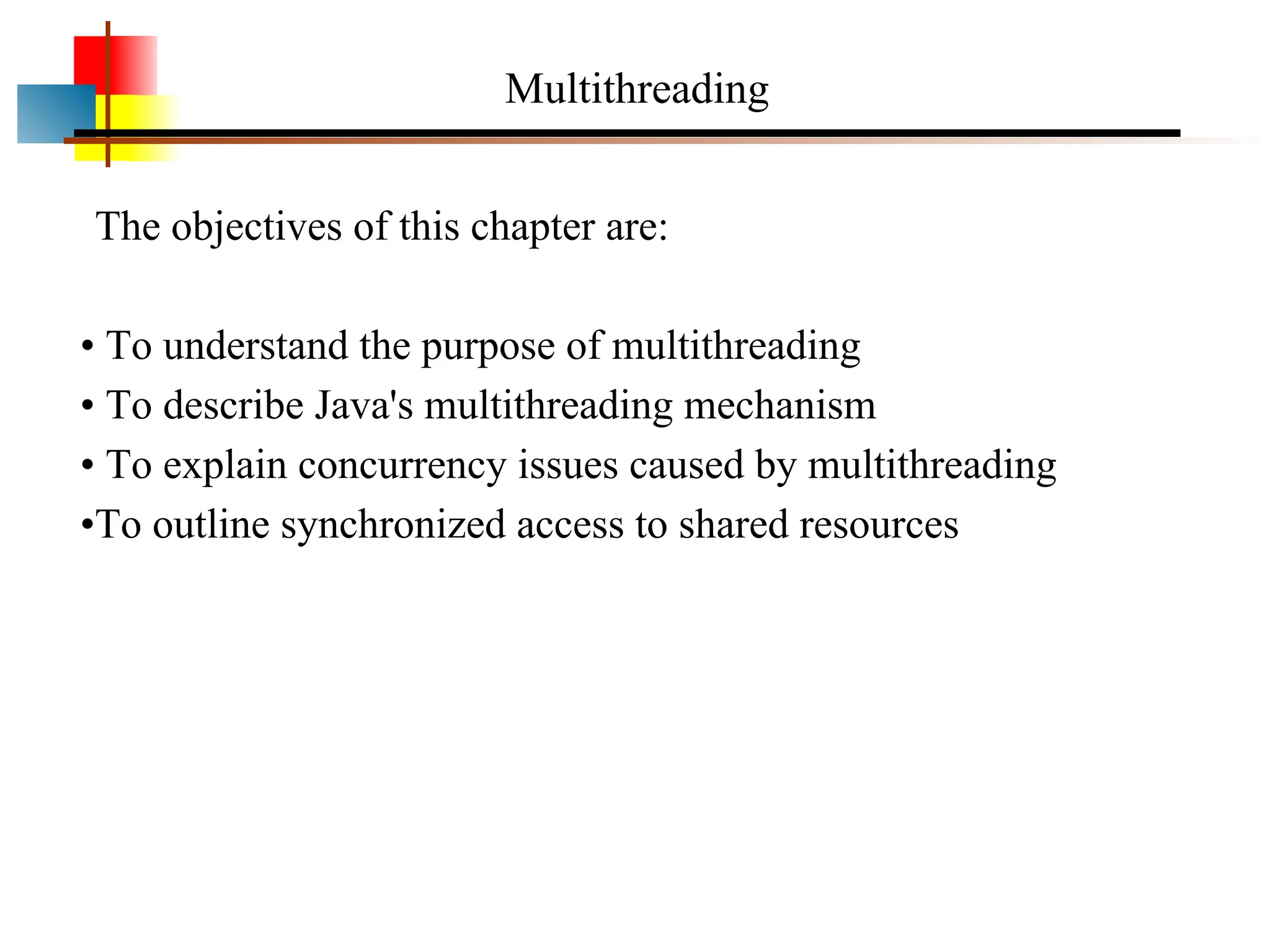 Multithreading The objectives of this chapter are: • To understand the purpose of multithreading • To describe Java's multithreading mechanism • To explain concurrency issues caused by multithreading •To outline synchronized access to shared resources 