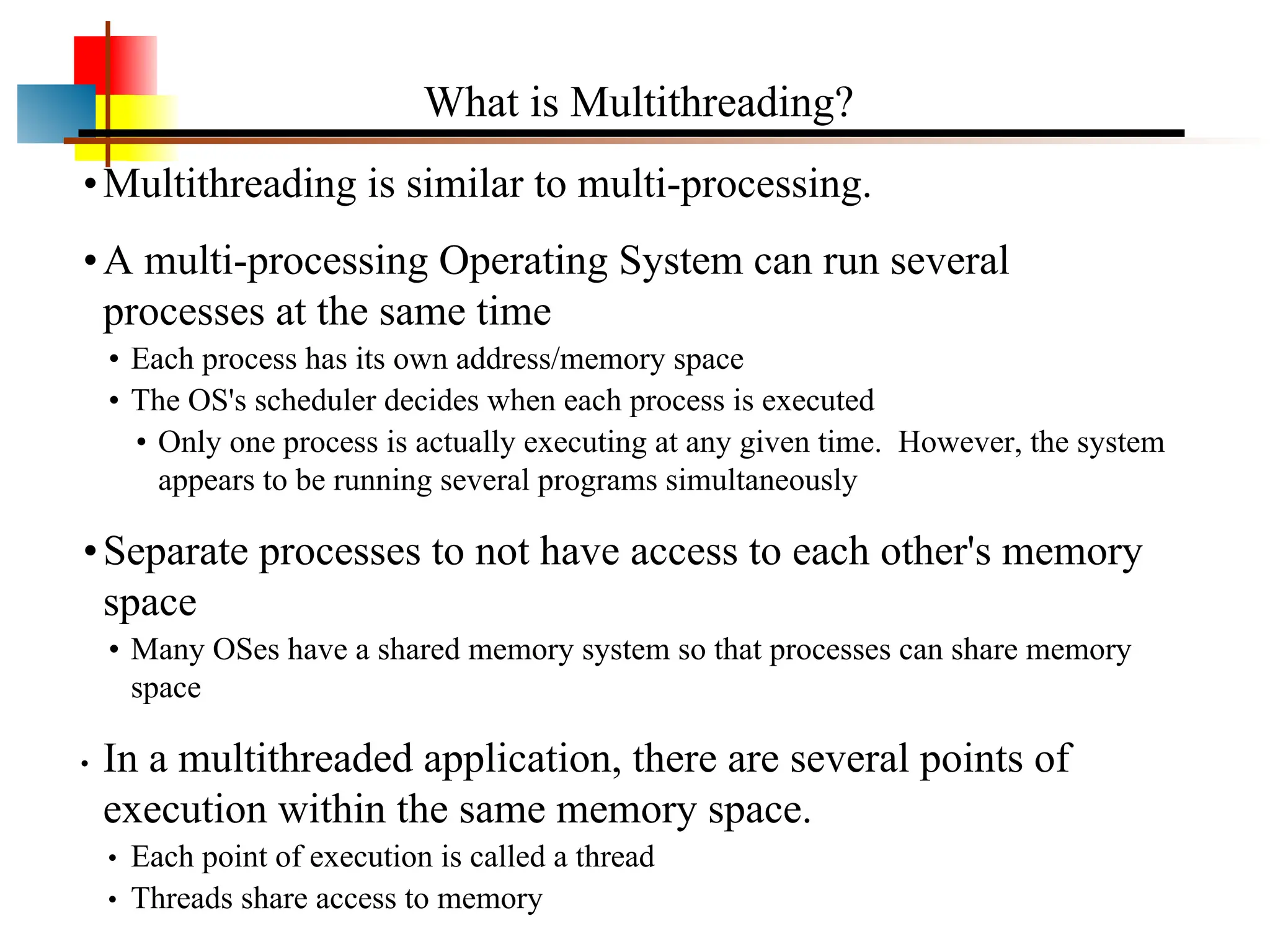 •Multithreading is similar to multi-processing. •A multi-processing Operating System can run several processes at the same time • Each process has its own address/memory space • The OS's scheduler decides when each process is executed • Only one process is actually executing at any given time. However, the system appears to be running several programs simultaneously •Separate processes to not have access to each other's memory space • Many OSes have a shared memory system so that processes can share memory space • In a multithreaded application, there are several points of execution within the same memory space. • Each point of execution is called a thread • Threads share access to memory What is Multithreading? 