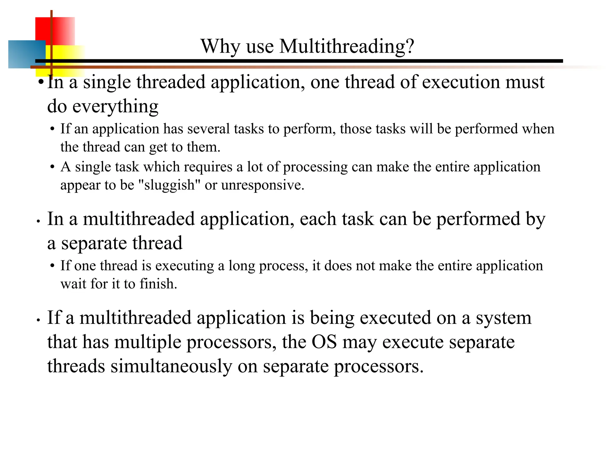 •In a single threaded application, one thread of execution must do everything • If an application has several tasks to perform, those tasks will be performed when the thread can get to them. • A single task which requires a lot of processing can make the entire application appear to be "sluggish" or unresponsive. • In a multithreaded application, each task can be performed by a separate thread • If one thread is executing a long process, it does not make the entire application wait for it to finish. • If a multithreaded application is being executed on a system that has multiple processors, the OS may execute separate threads simultaneously on separate processors. Why use Multithreading? 