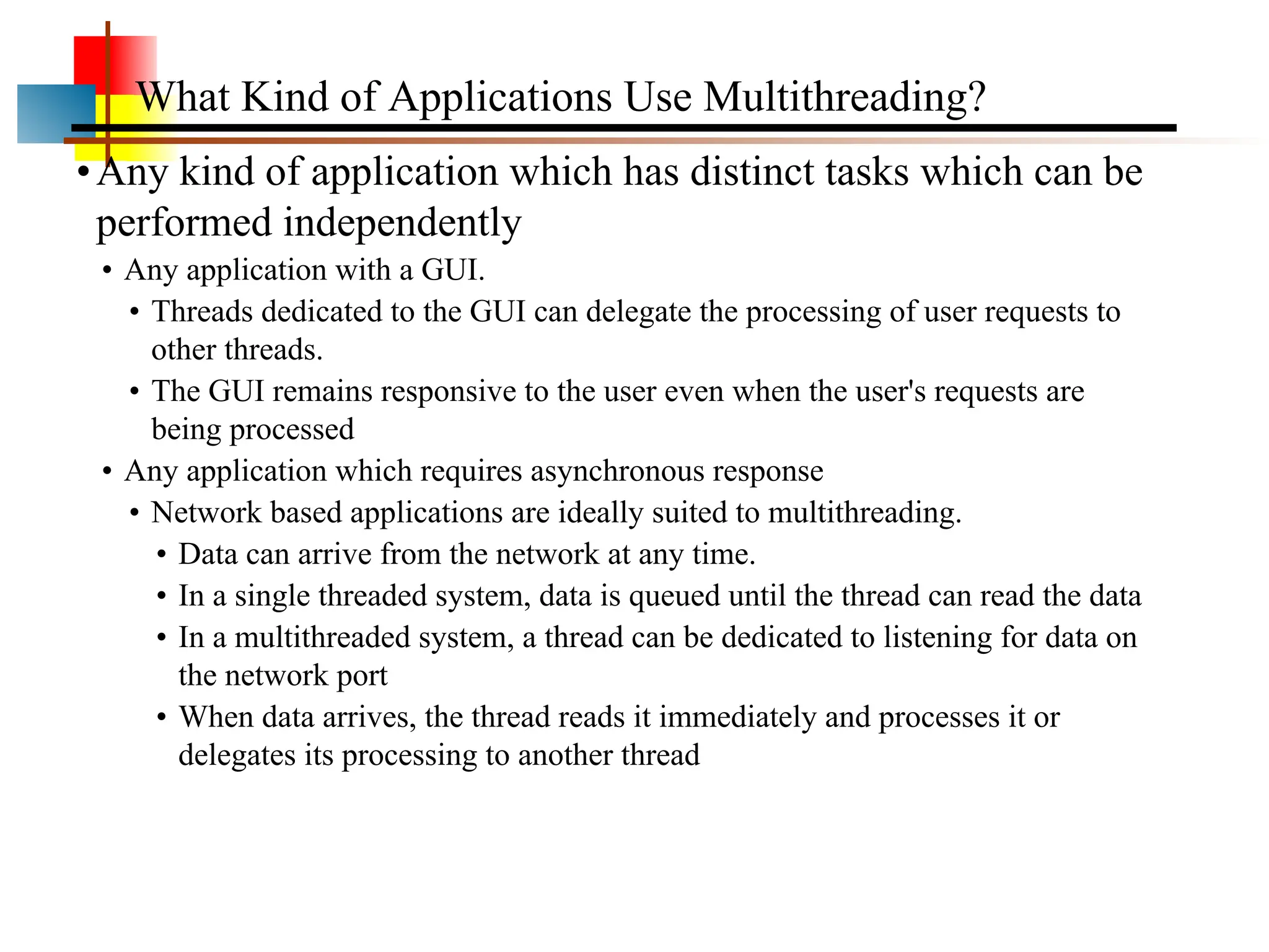 •Any kind of application which has distinct tasks which can be performed independently • Any application with a GUI. • Threads dedicated to the GUI can delegate the processing of user requests to other threads. • The GUI remains responsive to the user even when the user's requests are being processed • Any application which requires asynchronous response • Network based applications are ideally suited to multithreading. • Data can arrive from the network at any time. • In a single threaded system, data is queued until the thread can read the data • In a multithreaded system, a thread can be dedicated to listening for data on the network port • When data arrives, the thread reads it immediately and processes it or delegates its processing to another thread What Kind of Applications Use Multithreading? 