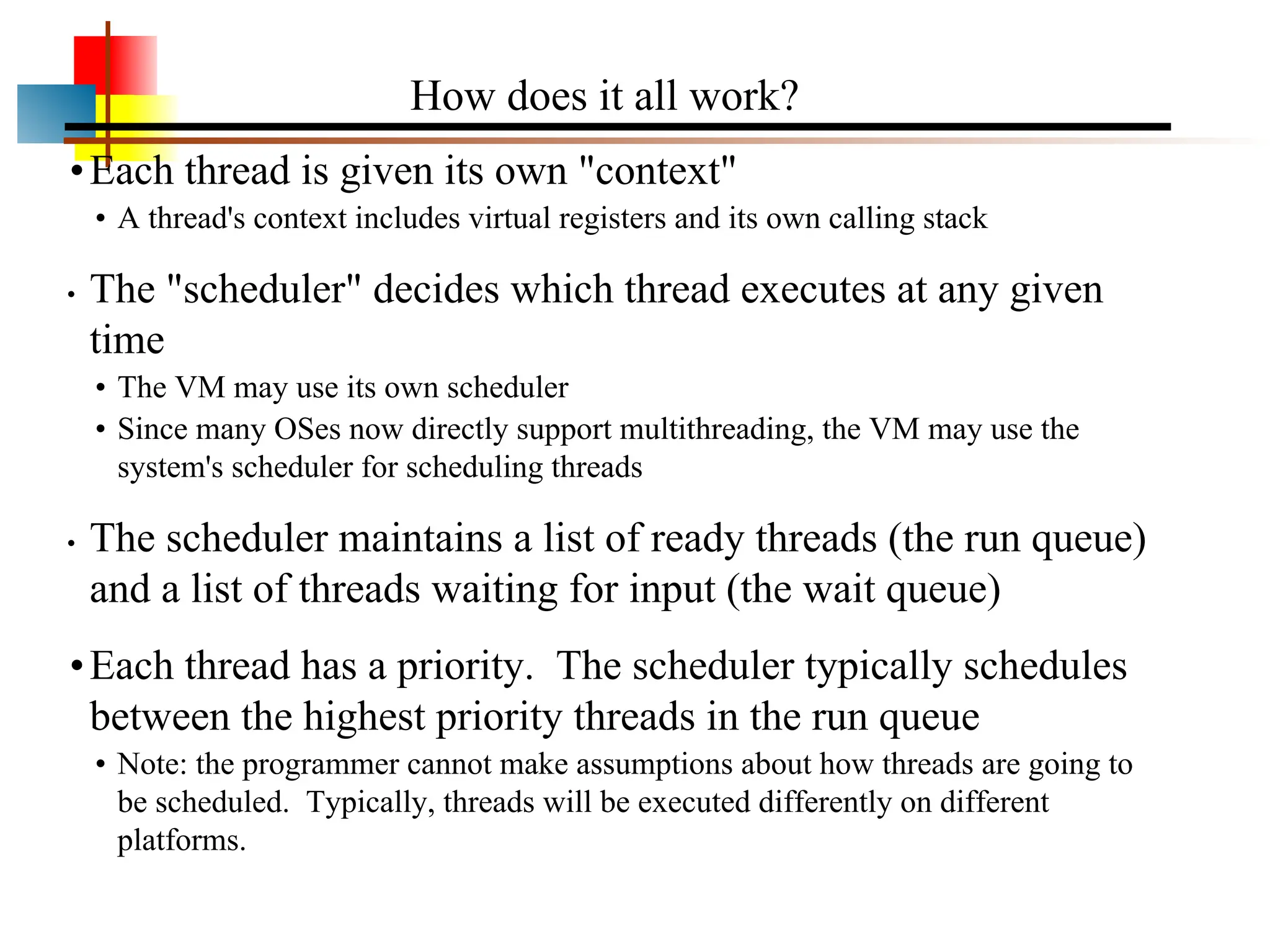 •Each thread is given its own "context" • A thread's context includes virtual registers and its own calling stack • The "scheduler" decides which thread executes at any given time • The VM may use its own scheduler • Since many OSes now directly support multithreading, the VM may use the system's scheduler for scheduling threads • The scheduler maintains a list of ready threads (the run queue) and a list of threads waiting for input (the wait queue) •Each thread has a priority. The scheduler typically schedules between the highest priority threads in the run queue • Note: the programmer cannot make assumptions about how threads are going to be scheduled. Typically, threads will be executed differently on different platforms. How does it all work? 