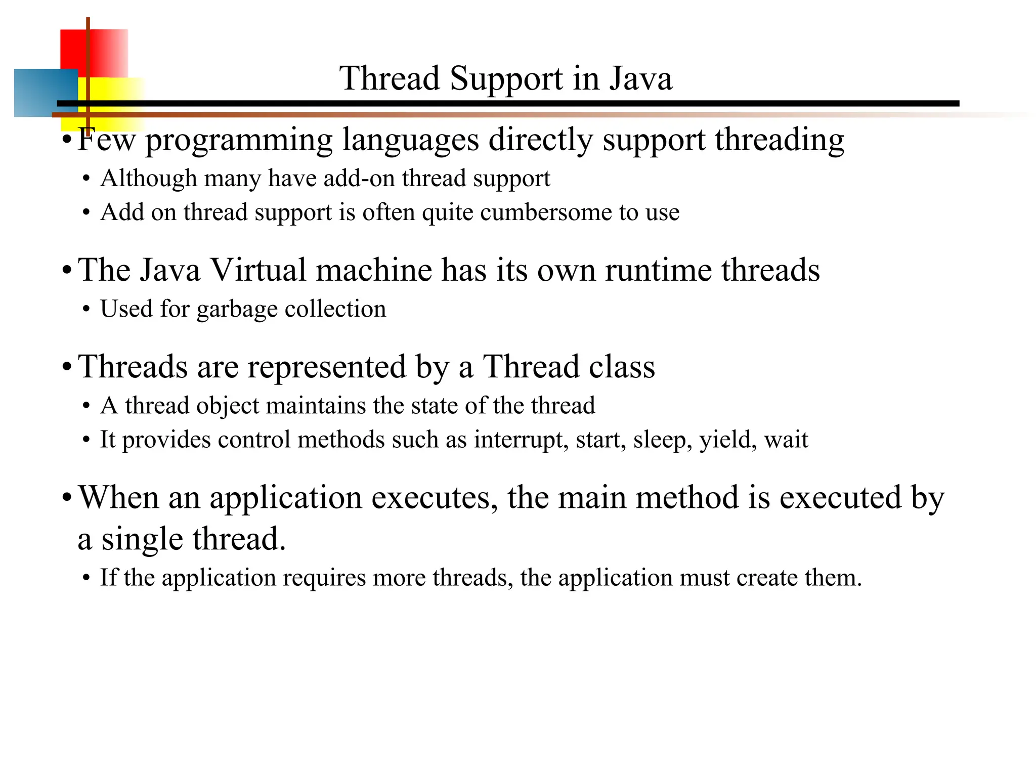 •Few programming languages directly support threading • Although many have add-on thread support • Add on thread support is often quite cumbersome to use •The Java Virtual machine has its own runtime threads • Used for garbage collection •Threads are represented by a Thread class • A thread object maintains the state of the thread • It provides control methods such as interrupt, start, sleep, yield, wait •When an application executes, the main method is executed by a single thread. • If the application requires more threads, the application must create them. Thread Support in Java 