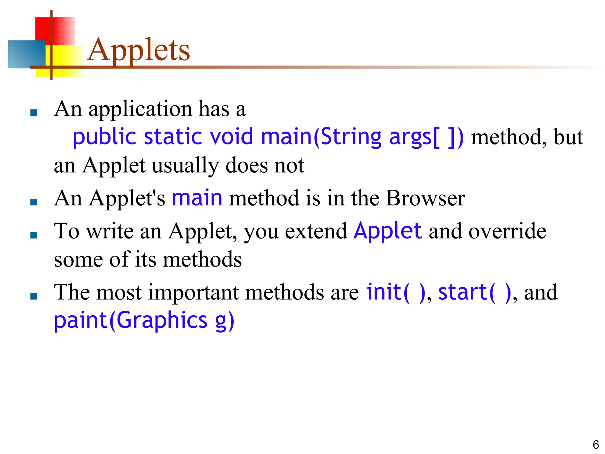 6 Applets ■ An application has a public static void main(String args[ ]) method, but an Applet usually does not ■ An Applet's main method is in the Browser ■ To write an Applet, you extend Applet and override some of its methods ■ The most important methods are init( ), start( ), and paint(Graphics g) 