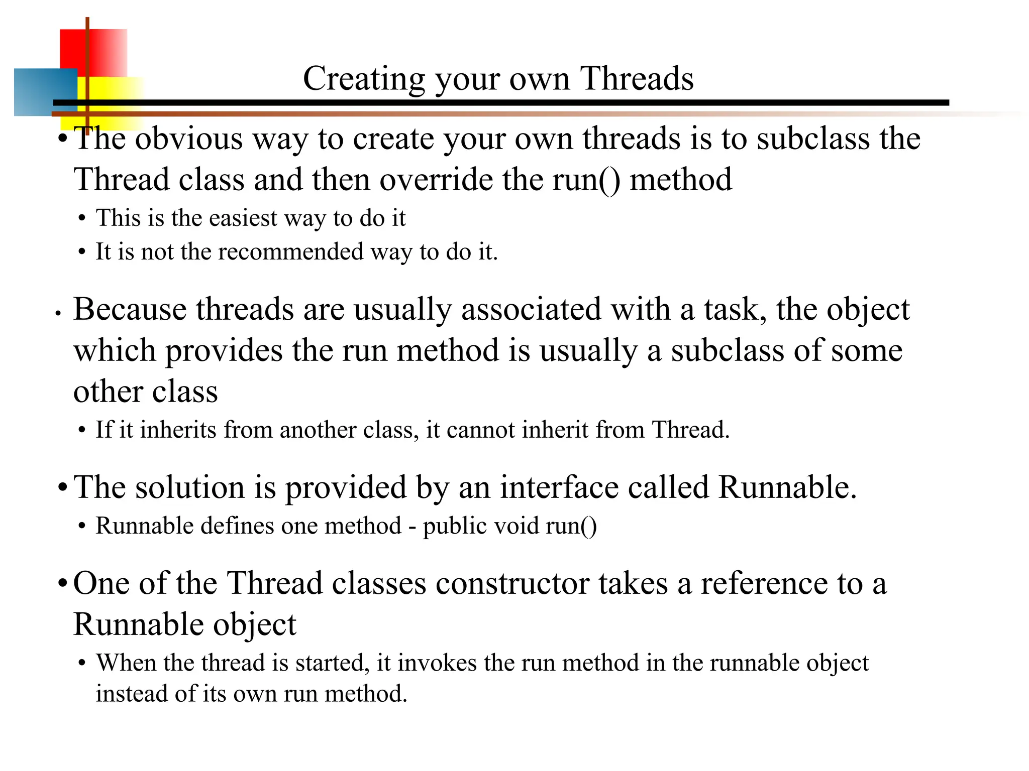 •The obvious way to create your own threads is to subclass the Thread class and then override the run() method • This is the easiest way to do it • It is not the recommended way to do it. • Because threads are usually associated with a task, the object which provides the run method is usually a subclass of some other class • If it inherits from another class, it cannot inherit from Thread. •The solution is provided by an interface called Runnable. • Runnable defines one method - public void run() •One of the Thread classes constructor takes a reference to a Runnable object • When the thread is started, it invokes the run method in the runnable object instead of its own run method. Creating your own Threads 