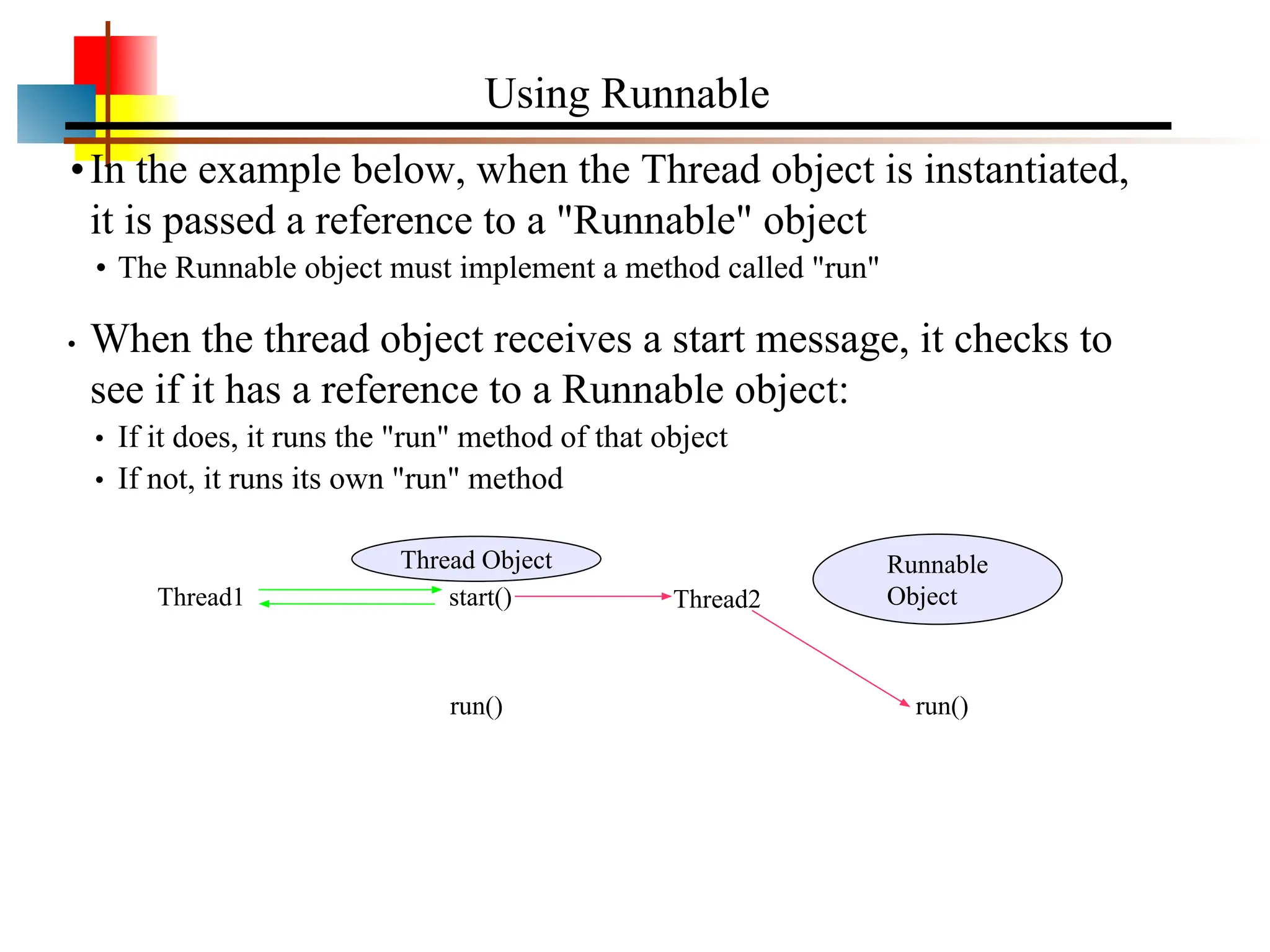 •In the example below, when the Thread object is instantiated, it is passed a reference to a "Runnable" object • The Runnable object must implement a method called "run" • When the thread object receives a start message, it checks to see if it has a reference to a Runnable object: • If it does, it runs the "run" method of that object • If not, it runs its own "run" method Using Runnable Thread1 Thread Object start() Thread2 run() Runnable Object run() 