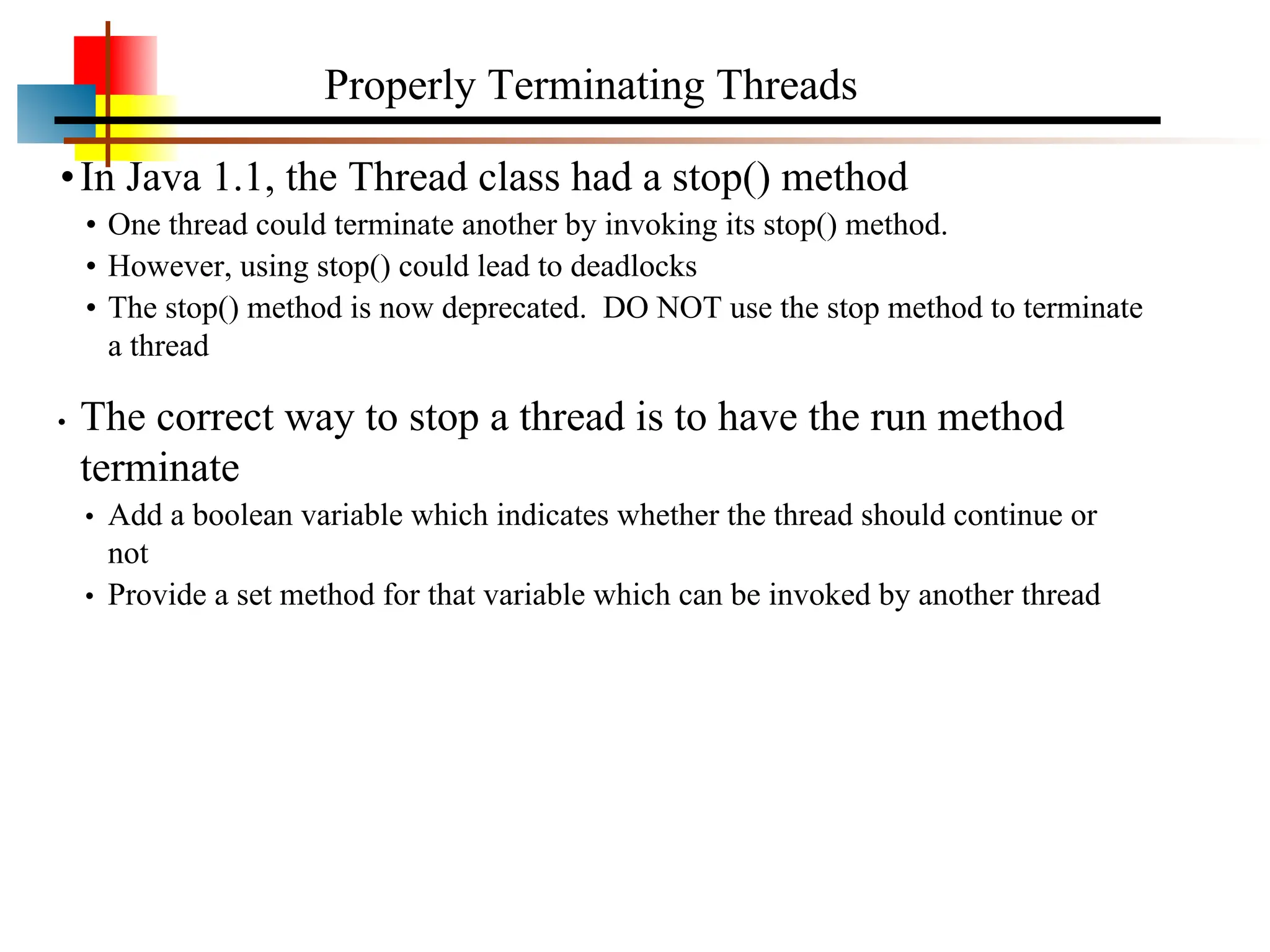 •In Java 1.1, the Thread class had a stop() method • One thread could terminate another by invoking its stop() method. • However, using stop() could lead to deadlocks • The stop() method is now deprecated. DO NOT use the stop method to terminate a thread • The correct way to stop a thread is to have the run method terminate • Add a boolean variable which indicates whether the thread should continue or not • Provide a set method for that variable which can be invoked by another thread Properly Terminating Threads 