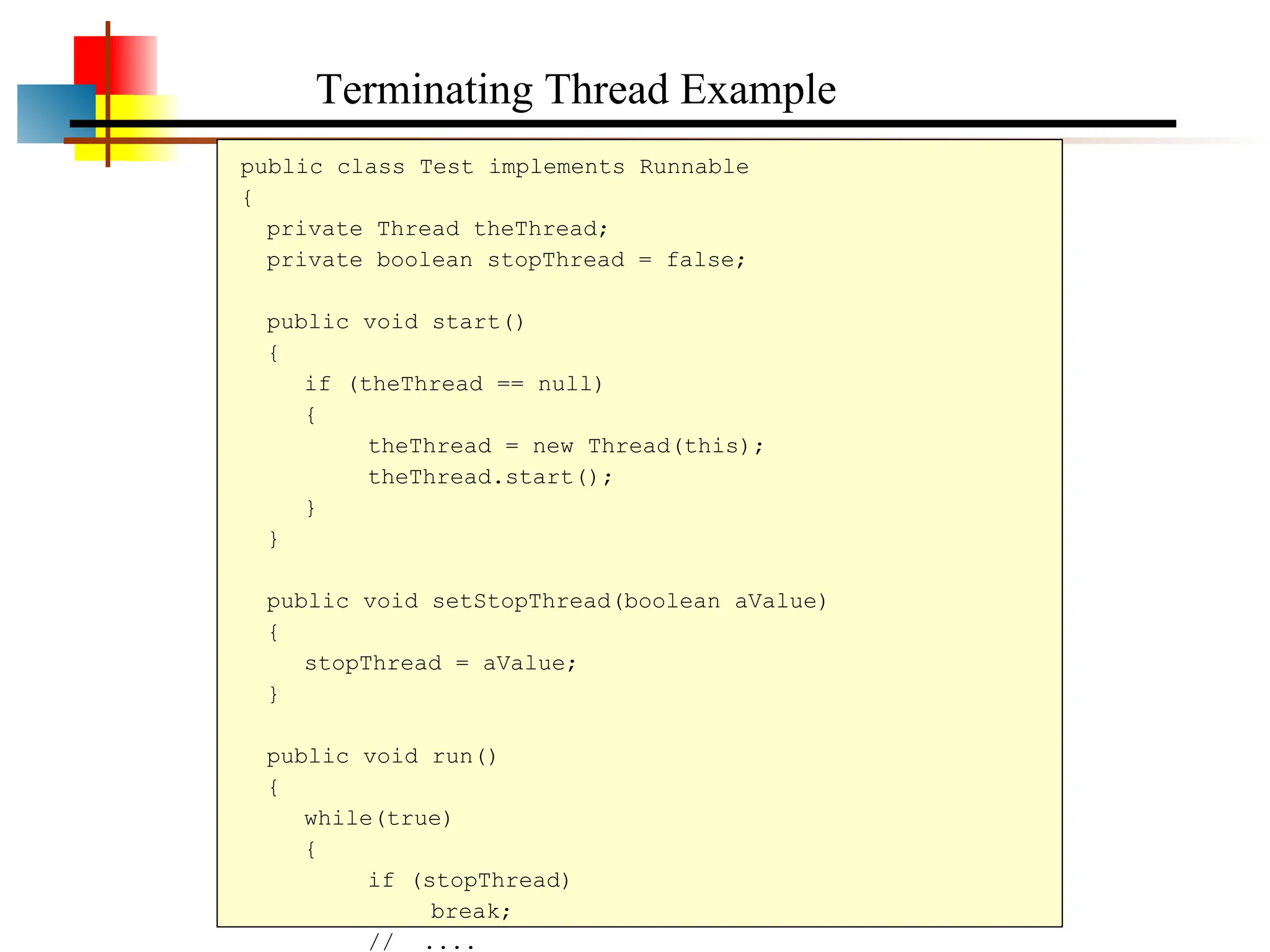 public class Test implements Runnable { private Thread theThread; private boolean stopThread = false; public void start() { if (theThread == null) { theThread = new Thread(this); theThread.start(); } } public void setStopThread(boolean aValue) { stopThread = aValue; } public void run() { while(true) { if (stopThread) break; // .... Terminating Thread Example 