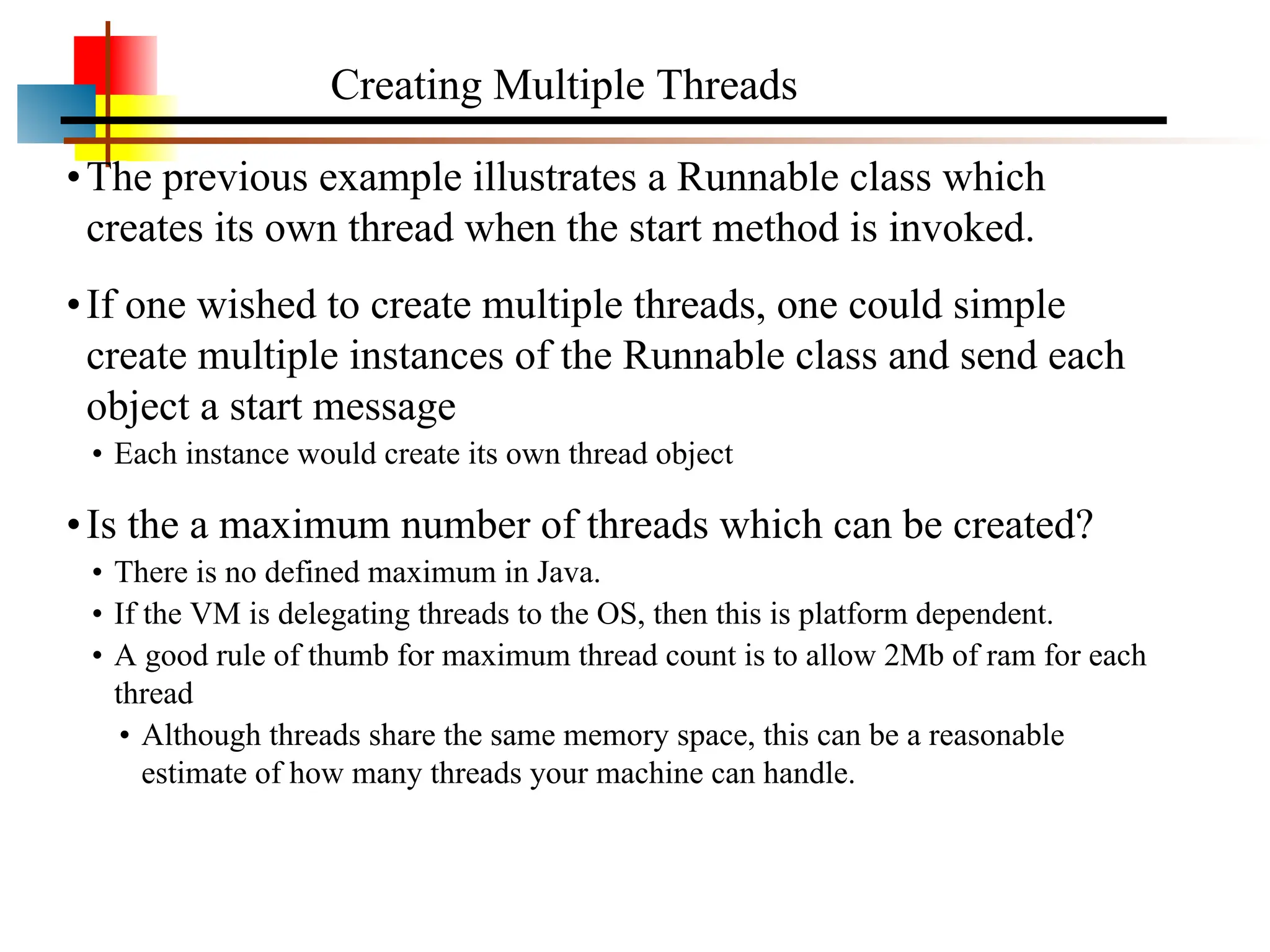 •The previous example illustrates a Runnable class which creates its own thread when the start method is invoked. •If one wished to create multiple threads, one could simple create multiple instances of the Runnable class and send each object a start message • Each instance would create its own thread object •Is the a maximum number of threads which can be created? • There is no defined maximum in Java. • If the VM is delegating threads to the OS, then this is platform dependent. • A good rule of thumb for maximum thread count is to allow 2Mb of ram for each thread • Although threads share the same memory space, this can be a reasonable estimate of how many threads your machine can handle. Creating Multiple Threads 